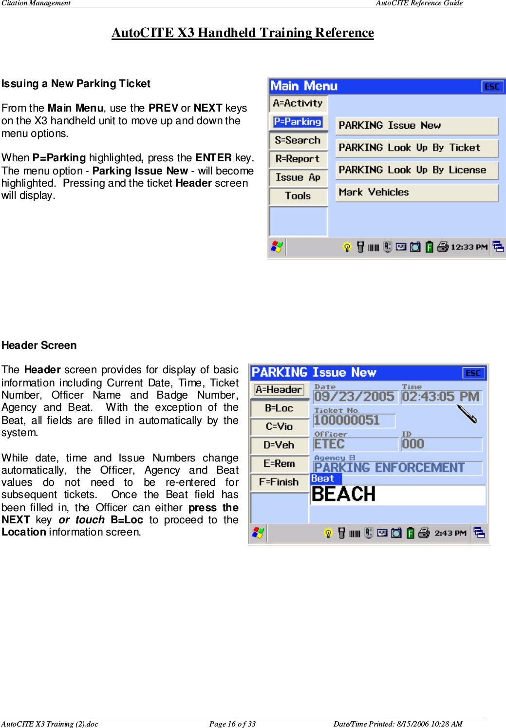 Citation Management    AutoCITE Reference Guide  AutoCITE X3 Handheld Training Reference AutoCITE X3 Training (2).doc  Page 16 o f 33  Date/Time Printed: 8/15/2006 10:28 AM  Issuing a New Parking Ticket  From the Main Menu, use the PREV or NEXT keys on the X3 handheld unit to move up and down the menu options.    When P=Parking highlighted, press the ENTER key.  The menu option - Parking Issue New - will become highlighted.  Pressing and the ticket Header screen will display.              Header Screen  The  Header screen provides for  display of  basic information  including  Current  Date,  Time,  Ticket Number,  Officer  Name  and  Badge  Number, Agency  and  Beat.    With  the  exception  of  the Beat,  all  fields  are  filled  in  automatically  by  the system.    While  date,  time  and  Issue  Numbers  change automatically,  the  Officer,  Agency  and  Beat values  do  not  need  to  be  re-entered  for subsequent  tickets.    Once  the  Beat  field  has been  filled  in,  the  Officer  can  either  press  the NEXT  key  or  touch B=Loc  to  proceed  to  the Location information screen. 
