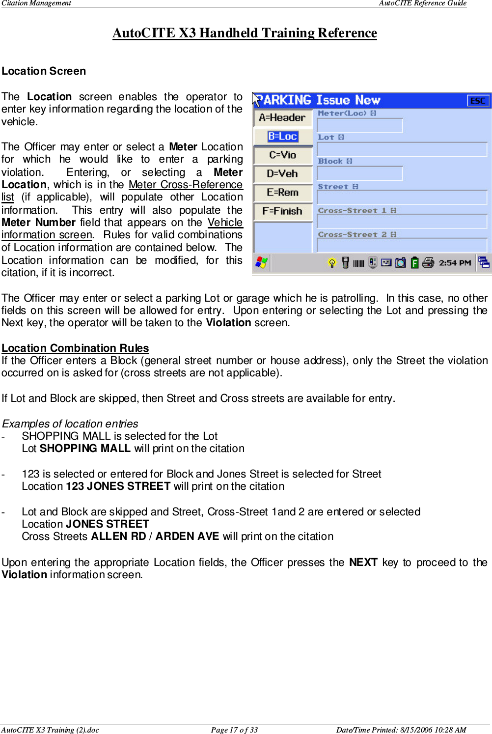 Citation Management    AutoCITE Reference Guide  AutoCITE X3 Handheld Training Reference AutoCITE X3 Training (2).doc  Page 17 o f 33  Date/Time Printed: 8/15/2006 10:28 AM Location Screen  The  Location  screen  enables  the  operator  to enter key information regarding the location of the vehicle.  The  Officer  may enter or select a  Meter Location for  which  he  would  like  to  enter  a  parking violation.    Entering,  or  selecting  a  Meter Location, which is in the  Meter  Cross-Reference list  (if  applicable),  will  populate  other  Location information.    This  entry  will  also  populate  the Meter  Number  field that  appears  on  the  Vehicle information screen.  Rules for valid combinations of Location information are contained below.  The Location  information  can  be  modified,  for  this citation, if it is incorrect.  The Officer may enter or select a parking Lot or garage which he is patrolling.  In this case, no other fields on this screen will  be allowed for entry.   Upon entering or selecting the  Lot and  pressing the Next key, the operator will be taken to the Violation screen.  Location Combination Rules If the Officer enters a Block (general street  number or  house address), only the  Street the violation occurred on is asked for (cross streets are not applicable).    If Lot and Block are skipped, then Street and Cross streets are available for entry.    Examples of location entries -  SHOPPING MALL is selected for the Lot     Lot SHOPPING MALL will print on the citation  -  123 is selected or entered for Block and Jones Street is selected for Street    Location 123 JONES STREET will print on the citation  -  Lot and Block are skipped and Street, Cross-Street 1and 2 are entered or selected Location JONES STREET Cross Streets ALLEN RD / ARDEN AVE will print on the citation  Upon entering the appropriate  Location fields, the  Officer  presses the  NEXT  key to  proceed to the Violation information screen. 