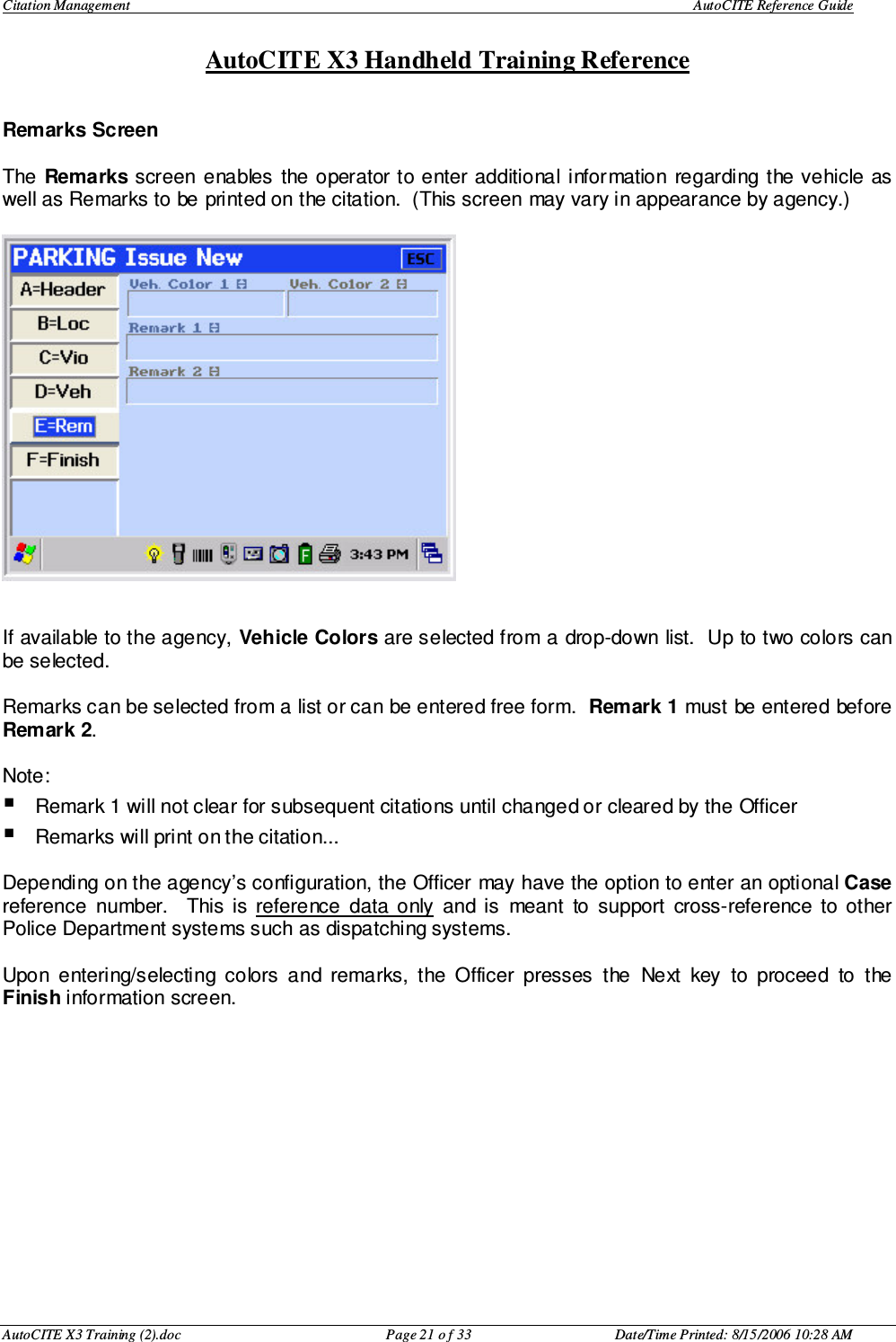 Citation Management    AutoCITE Reference Guide  AutoCITE X3 Handheld Training Reference AutoCITE X3 Training (2).doc  Page 21 o f 33  Date/Time Printed: 8/15/2006 10:28 AM Remarks Screen   The  Remarks screen  enables the operator to enter additional information  regarding the vehicle as well as Remarks to be printed on the citation.  (This screen may vary in appearance by agency.)     If available to the agency, Vehicle Colors are selected from a drop-down list.  Up to two colors can be selected.  Remarks can be selected from a list or can be entered free form.  Remark 1 must be entered before Remark 2.    Note:   Remark 1 will not clear for subsequent citations until changed or cleared by the Officer Remarks will print on the citation...  Depending on the agency’s configuration, the Officer may have the option to enter an optional Case reference  number.    This  is  reference  data  only  and  is  meant  to  support  cross-reference  to  other Police Department systems such as dispatching systems.  Upon  entering/selecting  colors  and  remarks,  the  Officer  presses  the  Next  key  to  proceed  to  the Finish information screen.  