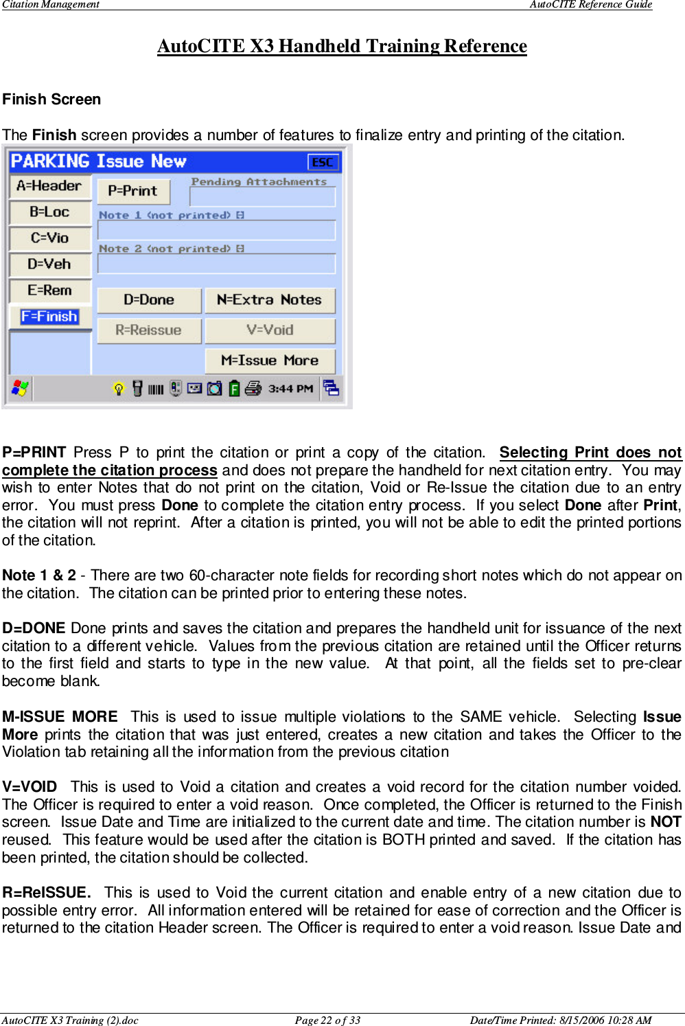 Citation Management    AutoCITE Reference Guide  AutoCITE X3 Handheld Training Reference AutoCITE X3 Training (2).doc  Page 22 o f 33  Date/Time Printed: 8/15/2006 10:28 AM Finish Screen  The Finish screen provides a number of features to finalize entry and printing of the citation.    P=PRINT  Press  P  to  print  the  citation  or  print  a  copy  of  the  citation.    Selecting  Print  does  not complete the citation process and does not prepare the handheld for next citation entry.  You may wish  to  enter  Notes that  do  not  print  on  the  citation,  Void  or  Re-Issue the citation  due  to  an  entry error.  You  must press Done to complete the citation entry process.  If you select Done after Print, the citation will not reprint.  After a citation is printed, you will not be able to edit the printed portions of the citation.  Note 1 &amp; 2 - There are two 60-character note fields for recording short notes which do not appear on the citation.  The citation can be printed prior to entering these notes.  D=DONE Done prints and saves the citation and prepares the handheld unit for issuance of the next citation to a different vehicle.  Values from the previous citation are retained until the Officer returns to  the  first  field  and  starts  to  type  in  the  new  value.    At  that  point,  all  the  fields  set  to  pre-clear become blank.  M-ISSUE  MORE    This  is  used  to issue  multiple violations  to  the  SAME  vehicle.   Selecting  Issue More  prints  the  citation that  was  just  entered,  creates  a  new  citation  and takes  the  Officer  to  the Violation tab retaining all the information from the previous citation  V=VOID    This  is  used  to  Void a  citation  and creates  a  void record for the citation  number  voided.  The Officer is required to enter a void reason.  Once completed, the Officer is returned to the Finish screen.  Issue Date and Time are initialized to the current date and time. The citation number is NOT reused.  This feature would be used after the citation is BOTH printed and saved.  If the citation has been printed, the citation should be collected.    R=ReISSUE.    This  is  used  to  Void  the  current  citation  and enable  entry  of  a  new  citation  due to possible entry error.  All information entered will be retained for ease of correction and the Officer is returned to the citation Header screen. The Officer is required to enter a void reason. Issue Date and    