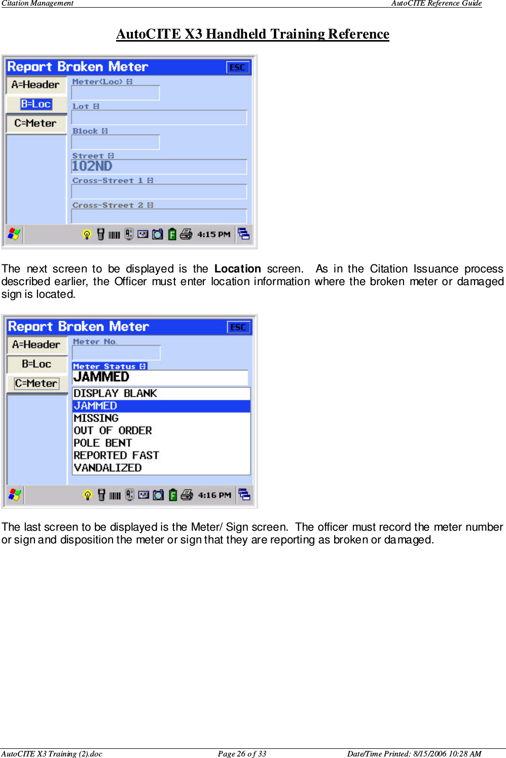Citation Management    AutoCITE Reference Guide  AutoCITE X3 Handheld Training Reference AutoCITE X3 Training (2).doc  Page 26 o f 33  Date/Time Printed: 8/15/2006 10:28 AM  The  next  screen  to  be  displayed  is  the  Location  screen.    As  in  the  Citation  Issuance  process described  earlier,  the  Officer  must enter  location information  where  the  broken  meter  or  damaged sign is located.    The last screen to be displayed is the Meter/ Sign screen.  The officer must record the meter number or sign and disposition the meter or sign that they are reporting as broken or damaged.               