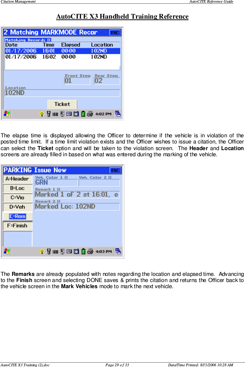 Citation Management    AutoCITE Reference Guide  AutoCITE X3 Handheld Training Reference AutoCITE X3 Training (2).doc  Page 29 o f 33  Date/Time Printed: 8/15/2006 10:28 AM   The  elapse  time  is  displayed  allowing  the  Officer  to  determine  if  the  vehicle  is  in  violation  of  the posted time limit.  If a time limit violation exists and the Officer wishes to issue a citation, the Officer can select the Ticket option  and will  be taken to the violation screen.   The  Header  and Location screens are already filled in based on what was entered during the marking of the vehicle.     The Remarks are already populated with notes regarding the location and elapsed time.  Advancing to the Finish screen and selecting DONE saves &amp; prints the citation and returns the Officer back to the vehicle screen in the Mark Vehicles mode to mark the next vehicle.  