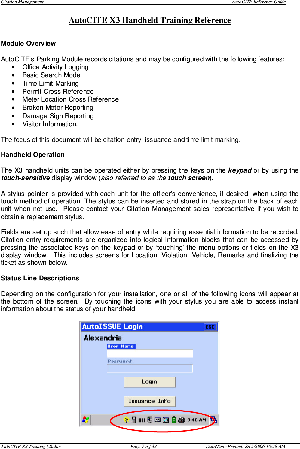 Citation Management    AutoCITE Reference Guide  AutoCITE X3 Handheld Training Reference AutoCITE X3 Training (2).doc  Page 7 o f 33  Date/Time Printed: 8/15/2006 10:28 AM Module Overview  AutoCITE’s Parking Module records citations and may be configured with the following features: •  Office Activity Logging •  Basic Search Mode •  Time Limit Marking •  Permit Cross Reference •  Meter Location Cross Reference •  Broken Meter Reporting •  Damage Sign Reporting •  Visitor Information.  The focus of this document will be citation entry, issuance and time limit marking.   Handheld Operation  The X3  handheld  units can be operated either  by pressing the  keys on the keypad or  by using the touch-sensitive display window (also referred to as the touch screen).    A stylus  pointer is  provided with each unit for the  officer’s convenience, if  desired,  when using the touch method of operation. The stylus can  be inserted  and stored in the strap on the back  of each unit  when  not  use.    Please  contact  your  Citation  Management sales  representative  if  you  wish to obtain a replacement stylus.  Fields are set up such that allow ease of entry while requiring essential information to be recorded.  Citation  entry  requirements are  organized into  logical  information  blocks  that  can  be accessed  by pressing the associated  keys on the  keypad  or  by ‘touching’ the  menu options  or fields  on the  X3 display  window.   This includes screens for Location, Violation,  Vehicle, Remarks and finalizing the ticket as shown below.  Status Line Descriptions  Depending on the configuration for your installation, one or all of the following icons  will appear at the  bottom  of  the  screen.    By touching  the  icons  with  your  stylus you  are  able  to  access  instant information about the status of your handheld.   