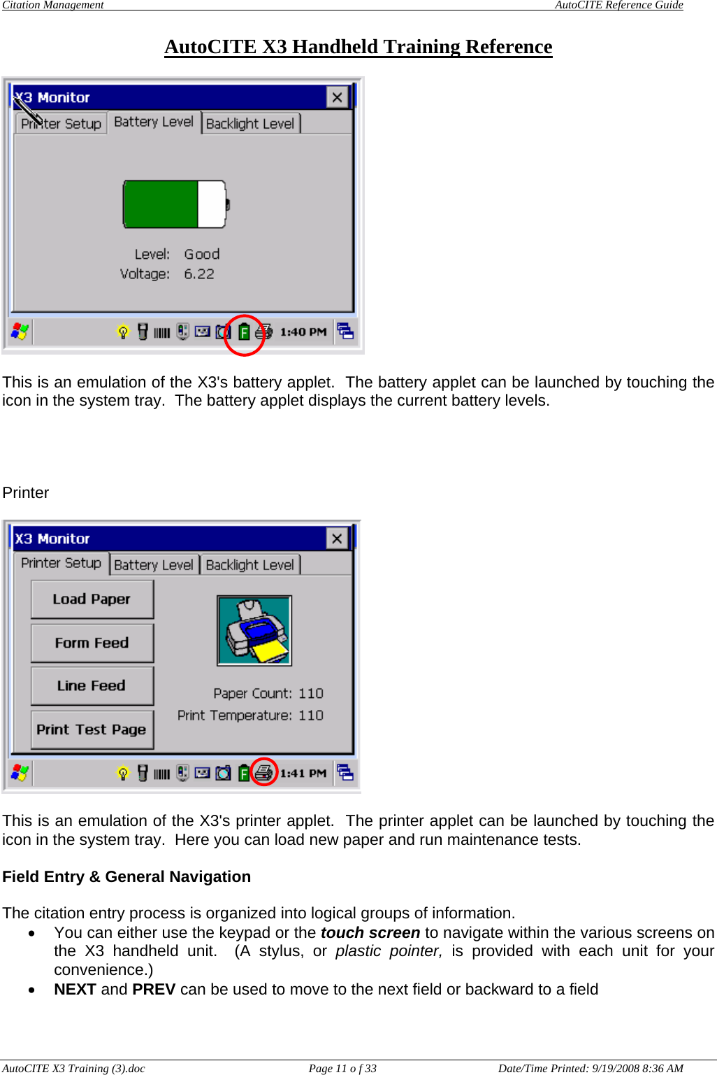 Citation Management    AutoCITE Reference Guide  AutoCITE X3 Handheld Training Reference AutoCITE X3 Training (3).doc  Page 11 o f 33  Date/Time Printed: 9/19/2008 8:36 AM  This is an emulation of the X3&apos;s battery applet.  The battery applet can be launched by touching the icon in the system tray.  The battery applet displays the current battery levels.     Printer    This is an emulation of the X3&apos;s printer applet.  The printer applet can be launched by touching the icon in the system tray.  Here you can load new paper and run maintenance tests.  Field Entry &amp; General Navigation  The citation entry process is organized into logical groups of information.   •  You can either use the keypad or the touch screen to navigate within the various screens on the X3 handheld unit.  (A stylus, or plastic pointer, is provided with each unit for your convenience.) • NEXT and PREV can be used to move to the next field or backward to a field 
