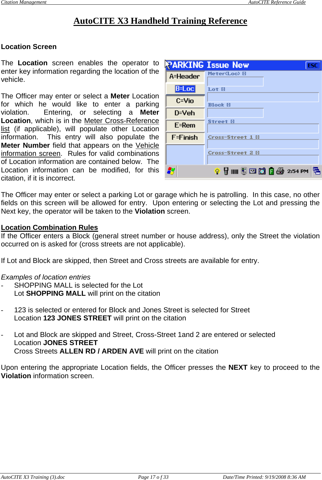 Citation Management    AutoCITE Reference Guide  AutoCITE X3 Handheld Training Reference AutoCITE X3 Training (3).doc  Page 17 o f 33  Date/Time Printed: 9/19/2008 8:36 AM Location Screen  The  Location screen enables the operator to enter key information regarding the location of the vehicle.  The Officer may enter or select a Meter Location for which he would like to enter a parking violation.  Entering, or selecting a Meter Location, which is in the Meter Cross-Reference list (if applicable), will populate other Location information.  This entry will also populate the Meter Number field that appears on the Vehicle information screen.  Rules for valid combinations of Location information are contained below.  The Location information can be modified, for this citation, if it is incorrect.  The Officer may enter or select a parking Lot or garage which he is patrolling.  In this case, no other fields on this screen will be allowed for entry.  Upon entering or selecting the Lot and pressing the Next key, the operator will be taken to the Violation screen.  Location Combination Rules If the Officer enters a Block (general street number or house address), only the Street the violation occurred on is asked for (cross streets are not applicable).    If Lot and Block are skipped, then Street and Cross streets are available for entry.    Examples of location entries -  SHOPPING MALL is selected for the Lot     Lot SHOPPING MALL will print on the citation  -  123 is selected or entered for Block and Jones Street is selected for Street    Location 123 JONES STREET will print on the citation  -  Lot and Block are skipped and Street, Cross-Street 1and 2 are entered or selected Location JONES STREET Cross Streets ALLEN RD / ARDEN AVE will print on the citation  Upon entering the appropriate Location fields, the Officer presses the NEXT key to proceed to the Violation information screen. 