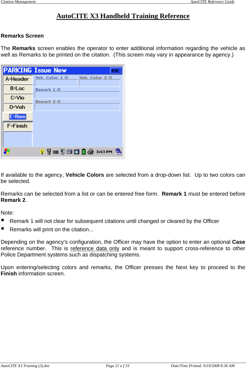 Citation Management    AutoCITE Reference Guide  AutoCITE X3 Handheld Training Reference AutoCITE X3 Training (3).doc  Page 21 o f 33  Date/Time Printed: 9/19/2008 8:36 AM Remarks Screen   The Remarks screen enables the operator to enter additional information regarding the vehicle as well as Remarks to be printed on the citation.  (This screen may vary in appearance by agency.)     If available to the agency, Vehicle Colors are selected from a drop-down list.  Up to two colors can be selected.  Remarks can be selected from a list or can be entered free form.  Remark 1 must be entered before Remark 2.    Note:   Remark 1 will not clear for subsequent citations until changed or cleared by the Officer  Remarks will print on the citation...  Depending on the agency’s configuration, the Officer may have the option to enter an optional Case reference number.  This is reference data only and is meant to support cross-reference to other Police Department systems such as dispatching systems.  Upon entering/selecting colors and remarks, the Officer presses the Next key to proceed to the Finish information screen.  