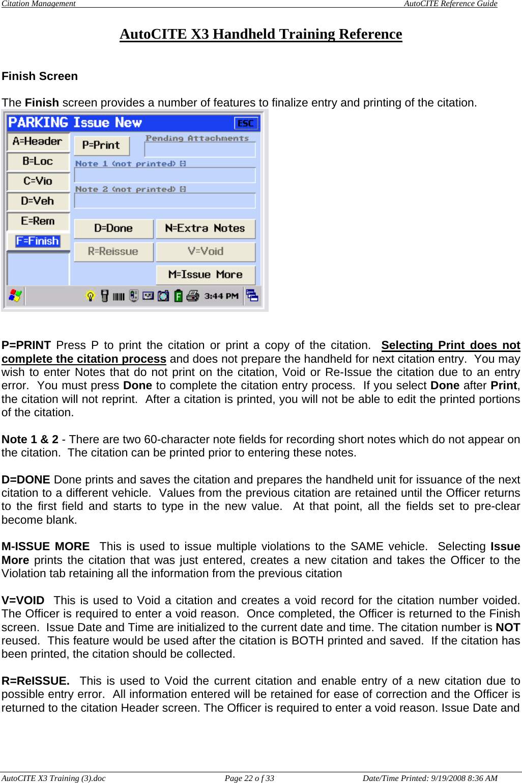 Citation Management    AutoCITE Reference Guide  AutoCITE X3 Handheld Training Reference AutoCITE X3 Training (3).doc  Page 22 o f 33  Date/Time Printed: 9/19/2008 8:36 AM Finish Screen  The Finish screen provides a number of features to finalize entry and printing of the citation.    P=PRINT Press P to print the citation or print a copy of the citation.  Selecting Print does not complete the citation process and does not prepare the handheld for next citation entry.  You may wish to enter Notes that do not print on the citation, Void or Re-Issue the citation due to an entry error.  You must press Done to complete the citation entry process.  If you select Done after Print, the citation will not reprint.  After a citation is printed, you will not be able to edit the printed portions of the citation.  Note 1 &amp; 2 - There are two 60-character note fields for recording short notes which do not appear on the citation.  The citation can be printed prior to entering these notes.  D=DONE Done prints and saves the citation and prepares the handheld unit for issuance of the next citation to a different vehicle.  Values from the previous citation are retained until the Officer returns to the first field and starts to type in the new value.  At that point, all the fields set to pre-clear become blank.  M-ISSUE MORE  This is used to issue multiple violations to the SAME vehicle.  Selecting Issue More prints the citation that was just entered, creates a new citation and takes the Officer to the Violation tab retaining all the information from the previous citation  V=VOID  This is used to Void a citation and creates a void record for the citation number voided.  The Officer is required to enter a void reason.  Once completed, the Officer is returned to the Finish screen.  Issue Date and Time are initialized to the current date and time. The citation number is NOT reused.  This feature would be used after the citation is BOTH printed and saved.  If the citation has been printed, the citation should be collected.    R=ReISSUE.  This is used to Void the current citation and enable entry of a new citation due to possible entry error.  All information entered will be retained for ease of correction and the Officer is returned to the citation Header screen. The Officer is required to enter a void reason. Issue Date and    
