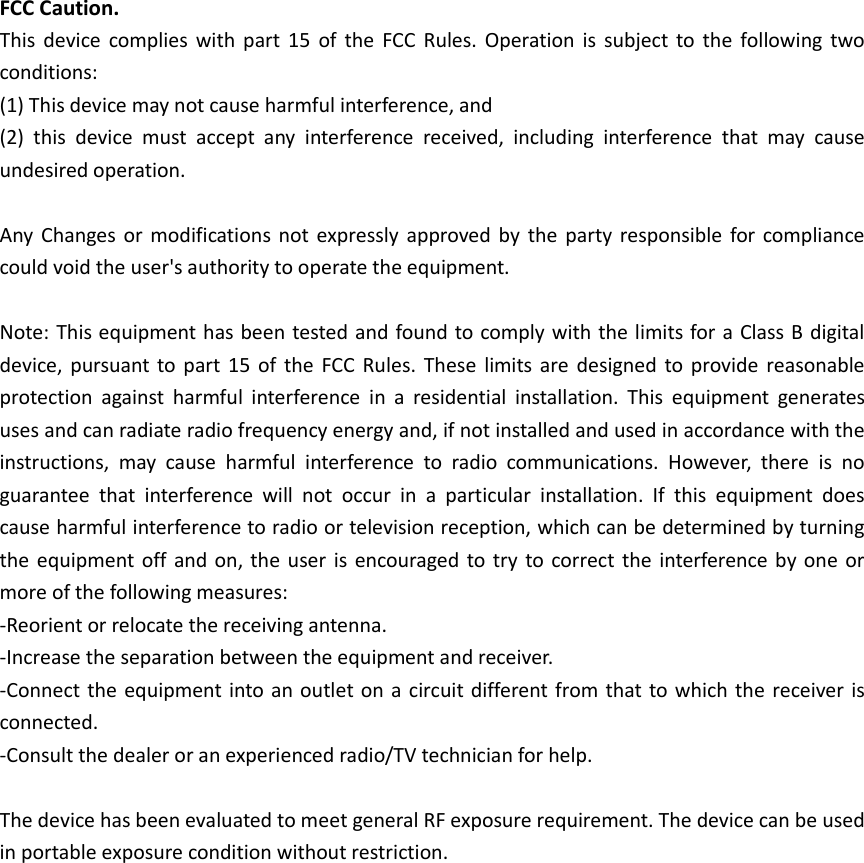 FCC Caution. This  device  complies  with  part  15  of  the  FCC  Rules. Operation is  subject to  the  following  two conditions:   (1) This device may not cause harmful interference, and   (2)  this  device  must  accept  any  interference  received,  including  interference  that  may  cause undesired operation.  Any  Changes or  modifications not  expressly approved by  the party  responsible for compliance could void the user's authority to operate the equipment.  Note: This equipment has been tested and found to comply with the limits for a Class B digital device, pursuant to part  15  of the  FCC Rules.  These  limits are  designed to provide reasonable protection  against  harmful  interference  in  a  residential  installation.  This  equipment  generates uses and can radiate radio frequency energy and, if not installed and used in accordance with the instructions,  may  cause  harmful  interference  to  radio  communications.  However,  there  is  no guarantee  that  interference  will  not  occur  in  a  particular  installation.  If  this  equipment  does cause harmful interference to radio or television reception, which can be determined by turning the equipment off  and on, the  user is encouraged to try to correct the interference  by one or more of the following measures: -Reorient or relocate the receiving antenna. -Increase the separation between the equipment and receiver. -Connect the equipment into an outlet on a circuit different from that to which the receiver is connected. -Consult the dealer or an experienced radio/TV technician for help.  The device has been evaluated to meet general RF exposure requirement. The device can be used in portable exposure condition without restriction. 