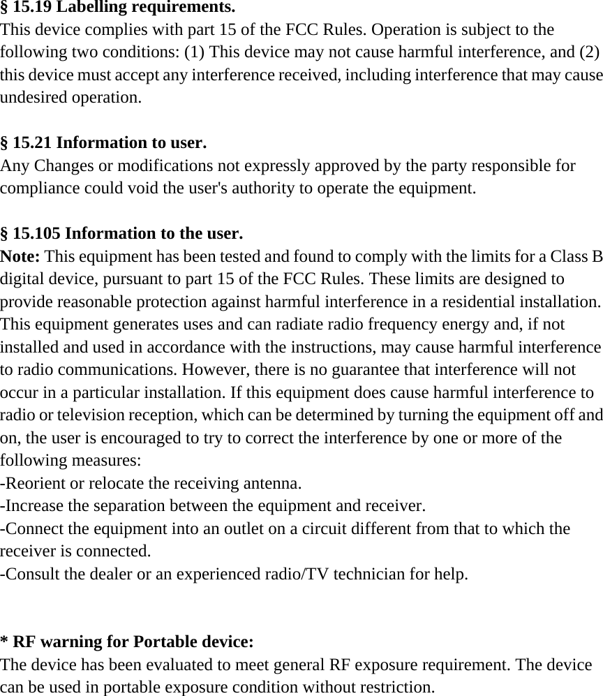  &sect; 15.19 Labelling requirements. This device complies with part 15 of the FCC Rules. Operation is subject to the following two conditions: (1) This device may not cause harmful interference, and (2) this device must accept any interference received, including interference that may cause undesired operation.  &sect; 15.21 Information to user. Any Changes or modifications not expressly approved by the party responsible for compliance could void the user's authority to operate the equipment.  &sect; 15.105 Information to the user. Note: This equipment has been tested and found to comply with the limits for a Class B digital device, pursuant to part 15 of the FCC Rules. These limits are designed to provide reasonable protection against harmful interference in a residential installation. This equipment generates uses and can radiate radio frequency energy and, if not installed and used in accordance with the instructions, may cause harmful interference to radio communications. However, there is no guarantee that interference will not occur in a particular installation. If this equipment does cause harmful interference to radio or television reception, which can be determined by turning the equipment off and on, the user is encouraged to try to correct the interference by one or more of the following measures: -Reorient or relocate the receiving antenna. -Increase the separation between the equipment and receiver. -Connect the equipment into an outlet on a circuit different from that to which the receiver is connected. -Consult the dealer or an experienced radio/TV technician for help.   * RF warning for Portable device: The device has been evaluated to meet general RF exposure requirement. The device can be used in portable exposure condition without restriction.      