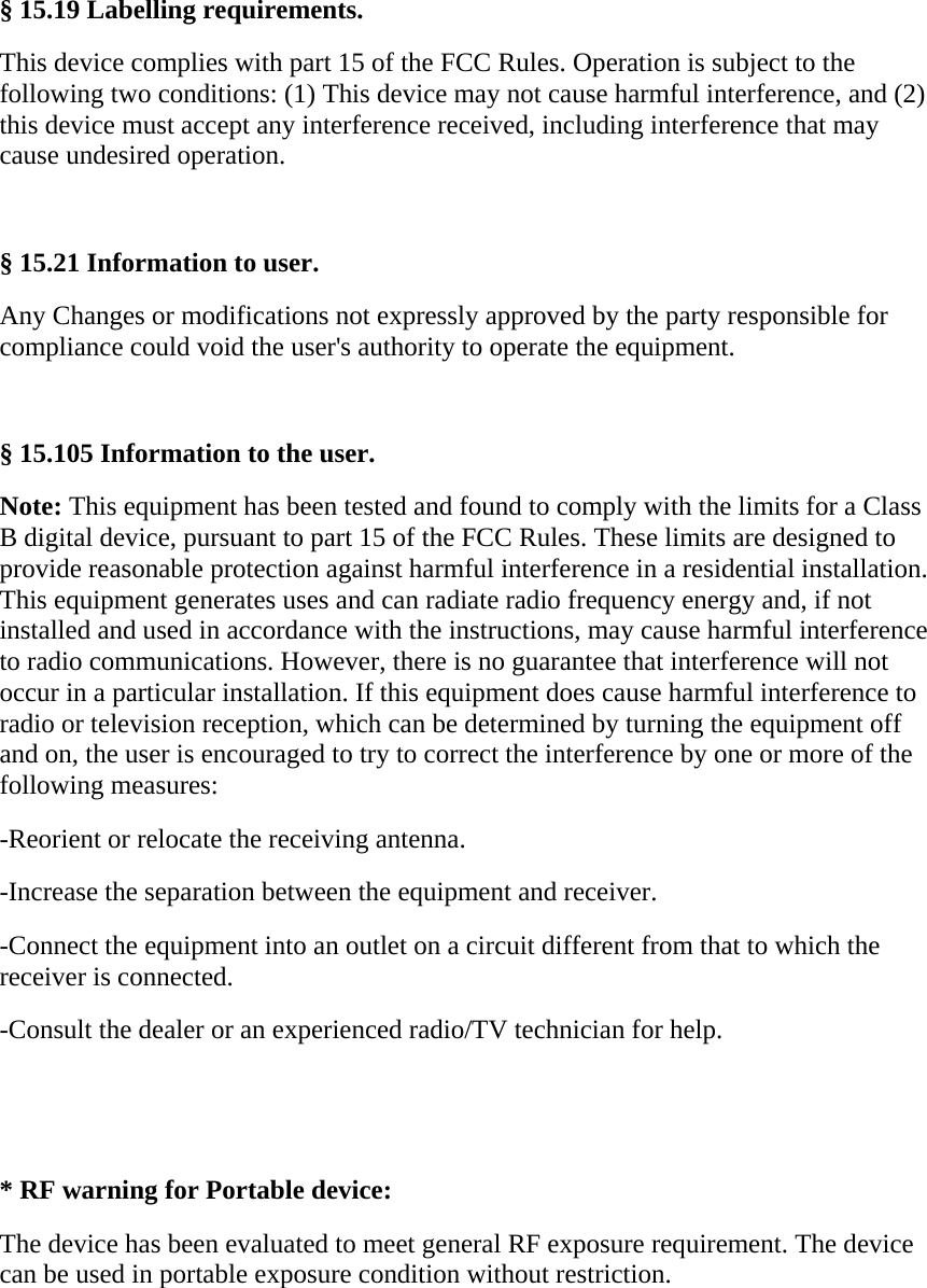 &sect; 15.19 Labelling requirements. This device complies with part 15 of the FCC Rules. Operation is subject to the following two conditions: (1) This device may not cause harmful interference, and (2) this device must accept any interference received, including interference that may cause undesired operation.  &sect; 15.21 Information to user. Any Changes or modifications not expressly approved by the party responsible for compliance could void the user's authority to operate the equipment.  &sect; 15.105 Information to the user. Note: This equipment has been tested and found to comply with the limits for a Class B digital device, pursuant to part 15 of the FCC Rules. These limits are designed to provide reasonable protection against harmful interference in a residential installation. This equipment generates uses and can radiate radio frequency energy and, if not installed and used in accordance with the instructions, may cause harmful interference to radio communications. However, there is no guarantee that interference will not occur in a particular installation. If this equipment does cause harmful interference to radio or television reception, which can be determined by turning the equipment off and on, the user is encouraged to try to correct the interference by one or more of the following measures: -Reorient or relocate the receiving antenna. -Increase the separation between the equipment and receiver. -Connect the equipment into an outlet on a circuit different from that to which the receiver is connected. -Consult the dealer or an experienced radio/TV technician for help.   * RF warning for Portable device: The device has been evaluated to meet general RF exposure requirement. The device can be used in portable exposure condition without restriction.    