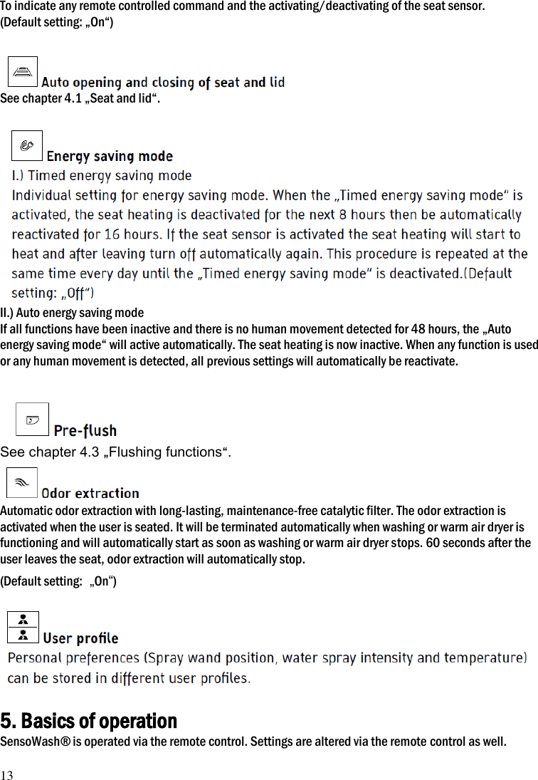 13  To indicate any remote controlled command and the activating/deactivating of the seat sensor. (Default setting: &bdquo;On&ldquo;)   See chapter 4.1 &bdquo;Seat and lid&ldquo;.   II.) Auto energy saving mode If all functions have been inactive and there is no human movement detected for 48 hours, the &bdquo;Auto energy saving mode&ldquo; will active automatically. The seat heating is now inactive. When any function is used or any human movement is detected, all previous settings will automatically be reactivate.   See chapter 4.3 &bdquo;Flushing functions&ldquo;.  Automatic odor extraction with long-lasting, maintenance-free catalytic filter. The odor extraction is activated when the user is seated. It will be terminated automatically when washing or warm air dryer is functioning and will automatically start as soon as washing or warm air dryer stops. 60 seconds after the user leaves the seat, odor extraction will automatically stop.   (Default setting:  &bdquo;On&ldquo;)    5. Basics of operation SensoWash&reg; is operated via the remote control. Settings are altered via the remote control as well. 