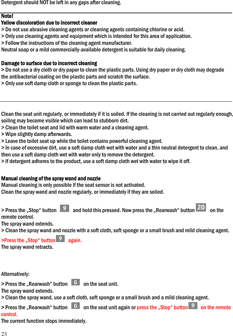 23 Detergent should NOT be left in any gaps after cleaning.  Note! Yellow discoloration due to incorrect cleaner > Do not use abrasive cleaning agents or cleaning agents containing chlorine or acid. > Only use cleaning agents and equipment which is intended for this area of application. > Follow the instructions of the cleaning agent manufacturer. Neutral soap or a mild commercially-available detergent is suitable for daily cleaning.  Damage to surface due to incorrect cleaning > Do not use a dry cloth or dry paper to clean the plastic parts. Using dry paper or dry cloth may degrade the antibacterial coating on the plastic parts and scratch the surface.   > Only use soft damp cloth or sponge to clean the plastic parts.      Clean the seat unit regularly, or immediately if it is soiled. If the cleaning is not carried out regularly enough, soiling may become visible which can lead to stubborn dirt. > Clean the toilet seat and lid with warm water and a cleaning agent. > Wipe slightly damp afterwards. > Leave the toilet seat up while the toilet contains powerful cleaning agent. > In case of excessive dirt, use a soft damp cloth wet with water and a thin neutral detergent to clean, and then use a soft damp cloth wet with water only to remove the detergent. > If detergent adheres to the product, use a soft damp cloth wet with water to wipe it off.  Manual cleaning of the spray wand and nozzle Manual cleaning is only possible if the seat sensor is not activated. Clean the spray wand and nozzle regularly, or immediately if they are soiled.  > Press the &bdquo;Stop&ldquo; button    and hold this pressed. Now press the &bdquo;Rearwash&ldquo; button   on the remote control. The spray wand extends. > Clean the spray wand and nozzle with a soft cloth, soft sponge or a small brush and mild cleaning agent. >Press the &bdquo;Stop&ldquo; button   again. The spray wand retracts.    Alternatively: > Press the &bdquo;Rearwash&ldquo; button    on the seat unit. The spray wand extends. > Clean the spray wand, use a soft cloth, soft sponge or a small brush and a mild cleaning agent. > Press the &bdquo;Rearwash&ldquo; button    on the seat unit again or press the &bdquo;Stop&ldquo; button   on the remote control. The current function stops immediately. 