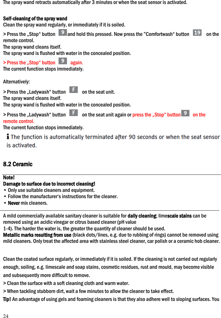 24 The spray wand retracts automatically after 3 minutes or when the seat sensor is activated.  Self-cleaning of the spray wand Clean the spray wand regularly, or immediately if it is soiled. > Press the &bdquo;Stop&ldquo; button  and hold this pressed. Now press the &rdquo;Comfortwash&ldquo; button  9 on the remote control. The spray wand cleans itself. The spray wand is flushed with water in the concealed position. > Press the &bdquo;Stop&ldquo; button   again. The current function stops immediately.  Alternatively: > Press the &bdquo;Ladywash&ldquo; button  E on the seat unit. The spray wand cleans itself. The spray wand is flushed with water in the concealed position. > Press the &bdquo;Ladywash&ldquo; button  E on the seat unit again or press the &bdquo;Stop&ldquo; button   on the remote control. The current function stops immediately.   8.2 Ceramic  Note! Damage to surface due to incorrect cleaning! &bull; Only use suitable cleaners and equipment. &bull; Follow the manufacturer&lsquo;s instructions for the cleaner. &bull; Never mix cleaners.  A mild commercially available sanitary cleaner is suitable for daily cleaning; limescale stains can be removed using an acidic vinegar or citrus based cleaner (pH value 1-4). The harder the water is, the greater the quantity of cleaner should be used. Metallic marks resulting from use (black dots/lines, e.g. due to rubbing of rings) cannot be removed using mild cleaners. Only treat the affected area with stainless steel cleaner, car polish or a ceramic hob cleaner.  Clean the coated surface regularly, or immediately if it is soiled. If the cleaning is not carried out regularly enough, soiling, e.g. limescale and soap stains, cosmetic residues, rust and mould, may become visible and subsequently more difficult to remove. > Clean the surface with a soft cleaning cloth and warm water. > When tackling stubborn dirt, wait a few minutes to allow the cleaner to take effect. Tip! An advantage of using gels and foaming cleaners is that they also adhere well to sloping surfaces. You 