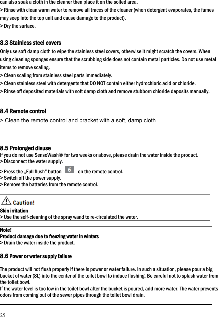 25 can also soak a cloth in the cleaner then place it on the soiled area. > Rinse with clean warm water to remove all traces of the cleaner (when detergent evaporates, the fumes may seep into the top unit and cause damage to the product). > Dry the surface.  8.3 Stainless steel covers Only use soft damp cloth to wipe the stainless steel covers, otherwise it might scratch the covers. When using cleaning sponges ensure that the scrubbing side does not contain metal particles. Do not use metal items to remove scaling. > Clean scaling from stainless steel parts immediately. > Clean stainless steel with detergents that DO NOT contain either hydrochloric acid or chloride. > Rinse off deposited materials with soft damp cloth and remove stubborn chloride deposits manually.   8.4 Remote control > Clean the remote control and bracket with a soft, damp cloth.   8.5 Prolonged disuse If you do not use SensoWash&reg; for two weeks or above, please drain the water inside the product. > Disconnect the water supply. > Press the &bdquo;Full flush&ldquo; button    on the remote control. > Switch off the power supply. > Remove the batteries from the remote control.     Skin irritation > Use the self-cleaning of the spray wand to re-circulated the water.  Note! Product damage due to freezing water in winters > Drain the water inside the product.  8.6 Power or water supply failure  The product will not flush properly if there is power or water failure. In such a situation, please pour a big bucket of water (8L) into the center of the toilet bowl to induce flushing. Be careful not to splash water from the toilet bowl.   If the water level is too low in the toilet bowl after the bucket is poured, add more water. The water prevents odors from coming out of the sewer pipes through the toilet bowl drain.  