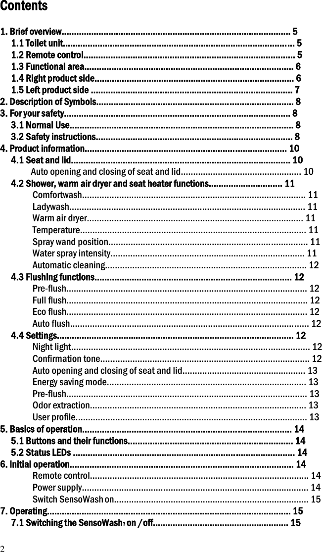 2 Contents  1. Brief overview............................................................................................. 5 1.1 Toilet unit.............................................................................................. 5 1.2 Remote control...................................................................................... 5 1.3 Functional area..................................................................................... 6 1.4 Right product side................................................................................. 6 1.5 Left product side .................................................................................. 7 2. Description of Symbols................................................................................ 8 3. For your safety............................................................................................ 8 3.1 Normal Use........................................................................................... 8 3.2 Safety instructions................................................................................ 8 4. Product information.................................................................................. 10 4.1 Seat and lid......................................................................................... 10 Auto opening and closing of seat and lid................................................. 10 4.2 Shower, warm air dryer and seat heater functions.............................. 11 Comfortwash........................................................................................... 11 Ladywash................................................................................................ 11 Warm air dryer........................................................................................ 11 Temperature............................................................................................ 11 Spray wand position................................................................................. 11 Water spray intensity............................................................................... 11 Automatic cleaning.................................................................................. 12 4.3 Flushing functions................................................................................ 12 Pre-flush.................................................................................................. 12 Full flush.................................................................................................. 12 Eco flush.................................................................................................. 12 Auto flush................................................................................................. 12 4.4 Settings................................................................................................ 12 Night light................................................................................................. 12 Confirmation tone..................................................................................... 12 Auto opening and closing of seat and lid.................................................. 13 Energy saving mode................................................................................. 13 Pre-flush.................................................................................................. 13 Odor extraction........................................................................................ 13 User profile.............................................................................................. 13 5. Basics of operation..................................................................................... 14 5.1 Buttons and their functions................................................................... 14 5.2 Status LEDs .......................................................................................... 14 6. Initial operation........................................................................................... 14 Remote control......................................................................................... 14 Power supply............................................................................................ 14 Switch SensoWash on............................................................................... 15 7. Operating................................................................................................... 15 7.1 Switching the SensoWash? on /off....................................................... 15 