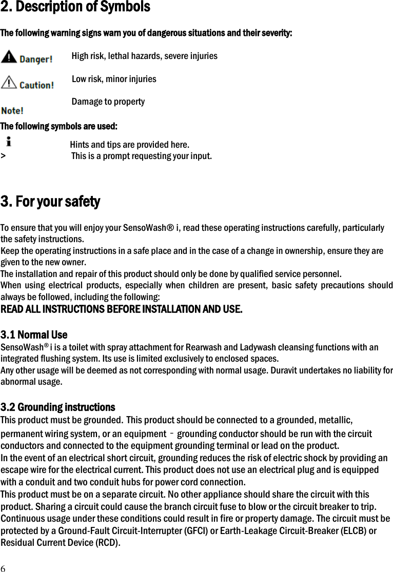 6 2. Description of Symbols  The following warning signs warn you of dangerous situations and their severity:  High risk, lethal hazards, severe injuries                Low risk, minor injuries  Damage to property  The following symbols are used:                       Hints and tips are provided here. >                          This is a prompt requesting your input.   3. For your safety  To ensure that you will enjoy your SensoWash&reg; i, read these operating instructions carefully, particularly the safety instructions. Keep the operating instructions in a safe place and in the case of a change in ownership, ensure they are given to the new owner. The installation and repair of this product should only be done by qualified service personnel. When  using  electrical  products,  especially  when  children  are  present,  basic  safety  precautions  should always be followed, including the following: READ ALL INSTRUCTIONS BEFORE INSTALLATION AND USE.  3.1 Normal Use SensoWash&reg; i is a toilet with spray attachment for Rearwash and Ladywash cleansing functions with an integrated flushing system. Its use is limited exclusively to enclosed spaces. Any other usage will be deemed as not corresponding with normal usage. Duravit undertakes no liability for abnormal usage.  3.2 Grounding instructions This product must be grounded. This product should be connected to a grounded, metallic, permanent wiring system, or an equipment‐grounding conductor should be run with the circuit conductors and connected to the equipment grounding terminal or lead on the product.   In the event of an electrical short circuit, grounding reduces the risk of electric shock by providing an escape wire for the electrical current. This product does not use an electrical plug and is equipped with a conduit and two conduit hubs for power cord connection.   This product must be on a separate circuit. No other appliance should share the circuit with this product. Sharing a circuit could cause the branch circuit fuse to blow or the circuit breaker to trip. Continuous usage under these conditions could result in fire or property damage. The circuit must be protected by a Ground-Fault Circuit-Interrupter (GFCI) or Earth-Leakage Circuit-Breaker (ELCB) or Residual Current Device (RCD).   