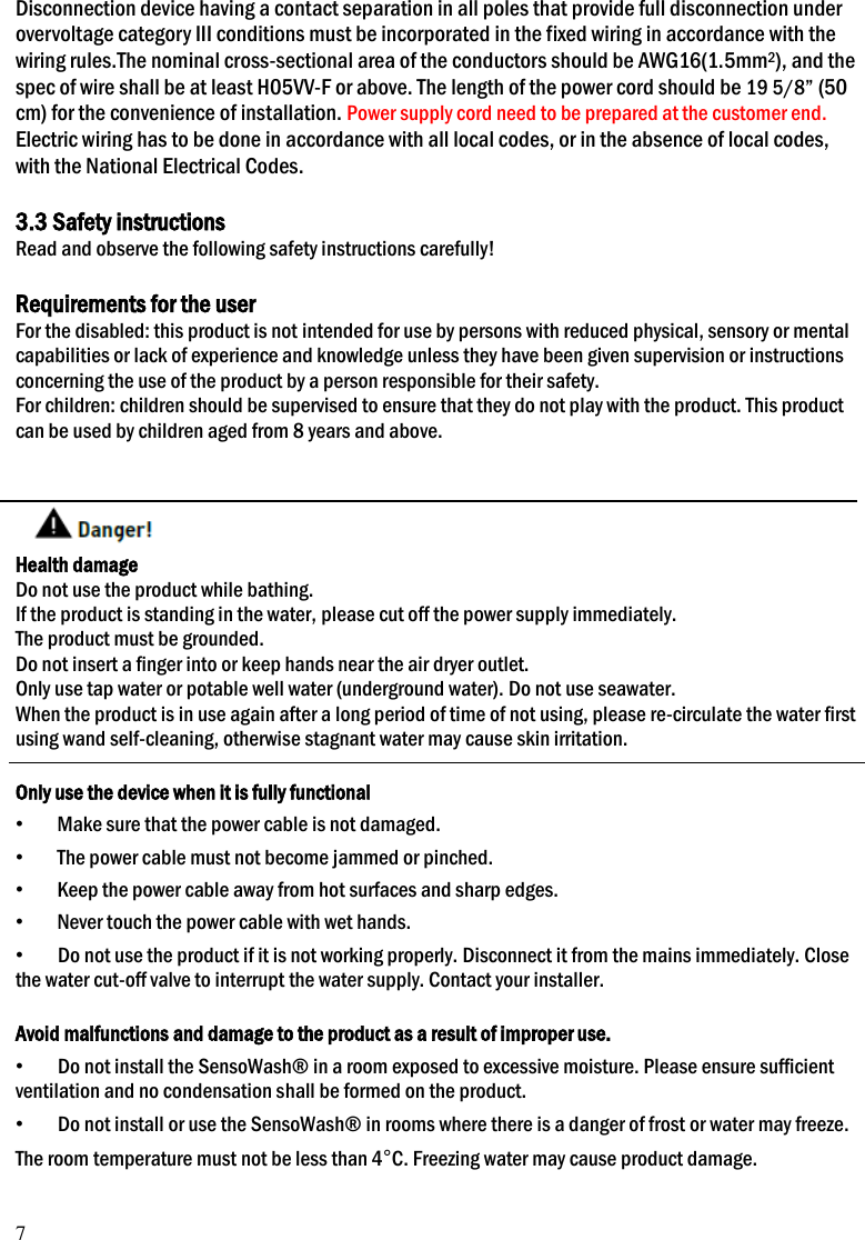 7 Disconnection device having a contact separation in all poles that provide full disconnection under overvoltage category III conditions must be incorporated in the fixed wiring in accordance with the wiring rules.The nominal cross-sectional area of the conductors should be AWG16(1.5mm2), and the spec of wire shall be at least H05VV-F or above. The length of the power cord should be 19 5/8&rdquo; (50 cm) for the convenience of installation. Power supply cord need to be prepared at the customer end. Electric wiring has to be done in accordance with all local codes, or in the absence of local codes, with the National Electrical Codes.  3.3 Safety instructions Read and observe the following safety instructions carefully!  Requirements for the user For the disabled: this product is not intended for use by persons with reduced physical, sensory or mental capabilities or lack of experience and knowledge unless they have been given supervision or instructions concerning the use of the product by a person responsible for their safety. For children: children should be supervised to ensure that they do not play with the product. This product can be used by children aged from 8 years and above.    Health damage Do not use the product while bathing. If the product is standing in the water, please cut off the power supply immediately. The product must be grounded. Do not insert a finger into or keep hands near the air dryer outlet. Only use tap water or potable well water (underground water). Do not use seawater. When the product is in use again after a long period of time of not using, please re-circulate the water first using wand self-cleaning, otherwise stagnant water may cause skin irritation.  Only use the device when it is fully functional &bull; Make sure that the power cable is not damaged. &bull; The power cable must not become jammed or pinched. &bull; Keep the power cable away from hot surfaces and sharp edges. &bull; Never touch the power cable with wet hands. &bull; Do not use the product if it is not working properly. Disconnect it from the mains immediately. Close the water cut-off valve to interrupt the water supply. Contact your installer.  Avoid malfunctions and damage to the product as a result of improper use. &bull; Do not install the SensoWash&reg; in a room exposed to excessive moisture. Please ensure sufficient ventilation and no condensation shall be formed on the product. &bull; Do not install or use the SensoWash&reg; in rooms where there is a danger of frost or water may freeze. The room temperature must not be less than 4&deg;C. Freezing water may cause product damage. 