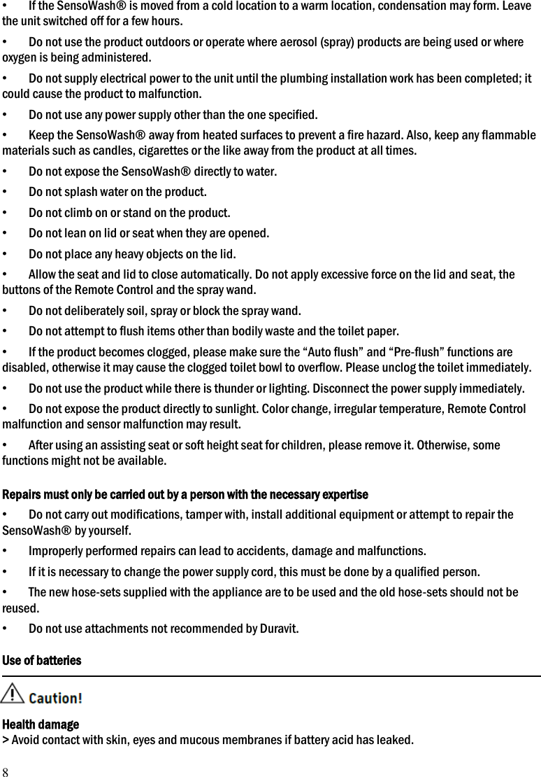 8 &bull; If the SensoWash&reg; is moved from a cold location to a warm location, condensation may form. Leave the unit switched off for a few hours. &bull; Do not use the product outdoors or operate where aerosol (spray) products are being used or where oxygen is being administered.     &bull; Do not supply electrical power to the unit until the plumbing installation work has been completed; it could cause the product to malfunction. &bull; Do not use any power supply other than the one specified. &bull; Keep the SensoWash&reg; away from heated surfaces to prevent a fire hazard. Also, keep any flammable materials such as candles, cigarettes or the like away from the product at all times. &bull; Do not expose the SensoWash&reg; directly to water. &bull; Do not splash water on the product. &bull; Do not climb on or stand on the product. &bull; Do not lean on lid or seat when they are opened. &bull; Do not place any heavy objects on the lid. &bull; Allow the seat and lid to close automatically. Do not apply excessive force on the lid and seat, the buttons of the Remote Control and the spray wand. &bull; Do not deliberately soil, spray or block the spray wand. &bull; Do not attempt to flush items other than bodily waste and the toilet paper. &bull; If the product becomes clogged, please make sure the &ldquo;Auto flush&rdquo; and &ldquo;Pre-flush&rdquo; functions are disabled, otherwise it may cause the clogged toilet bowl to overflow. Please unclog the toilet immediately.   &bull; Do not use the product while there is thunder or lighting. Disconnect the power supply immediately. &bull; Do not expose the product directly to sunlight. Color change, irregular temperature, Remote Control malfunction and sensor malfunction may result. &bull; After using an assisting seat or soft height seat for children, please remove it. Otherwise, some functions might not be available.  Repairs must only be carried out by a person with the necessary expertise &bull; Do not carry out modifications, tamper with, install additional equipment or attempt to repair the SensoWash&reg; by yourself. &bull; Improperly performed repairs can lead to accidents, damage and malfunctions. &bull; If it is necessary to change the power supply cord, this must be done by a qualified person. &bull; The new hose-sets supplied with the appliance are to be used and the old hose-sets should not be reused.   &bull; Do not use attachments not recommended by Duravit.  Use of batteries   Health damage > Avoid contact with skin, eyes and mucous membranes if battery acid has leaked. 