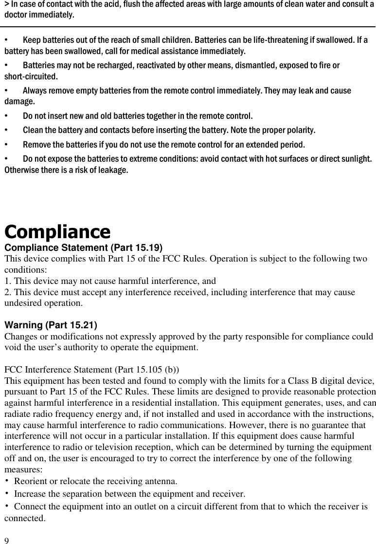 9 > In case of contact with the acid, flush the affected areas with large amounts of clean water and consult a doctor immediately.  &bull; Keep batteries out of the reach of small children. Batteries can be life-threatening if swallowed. If a battery has been swallowed, call for medical assistance immediately. &bull; Batteries may not be recharged, reactivated by other means, dismantled, exposed to fire or short-circuited.  &bull; Always remove empty batteries from the remote control immediately. They may leak and cause damage. &bull; Do not insert new and old batteries together in the remote control. &bull; Clean the battery and contacts before inserting the battery. Note the proper polarity. &bull; Remove the batteries if you do not use the remote control for an extended period. &bull; Do not expose the batteries to extreme conditions: avoid contact with hot surfaces or direct sunlight. Otherwise there is a risk of leakage.   Compliance Compliance Statement (Part 15.19) This device complies with Part 15 of the FCC Rules. Operation is subject to the following two conditions: 1. This device may not cause harmful interference, and 2. This device must accept any interference received, including interference that may cause undesired operation.  Warning (Part 15.21) Changes or modifications not expressly approved by the party responsible for compliance could void the user&rsquo;s authority to operate the equipment.  FCC Interference Statement (Part 15.105 (b)) This equipment has been tested and found to comply with the limits for a Class B digital device, pursuant to Part 15 of the FCC Rules. These limits are designed to provide reasonable protection against harmful interference in a residential installation. This equipment generates, uses, and can radiate radio frequency energy and, if not installed and used in accordance with the instructions, may cause harmful interference to radio communications. However, there is no guarantee that interference will not occur in a particular installation. If this equipment does cause harmful interference to radio or television reception, which can be determined by turning the equipment off and on, the user is encouraged to try to correct the interference by one of the following measures: &bull;  Reorient or relocate the receiving antenna. &bull;  Increase the separation between the equipment and receiver. &bull;  Connect the equipment into an outlet on a circuit different from that to which the receiver is connected. 