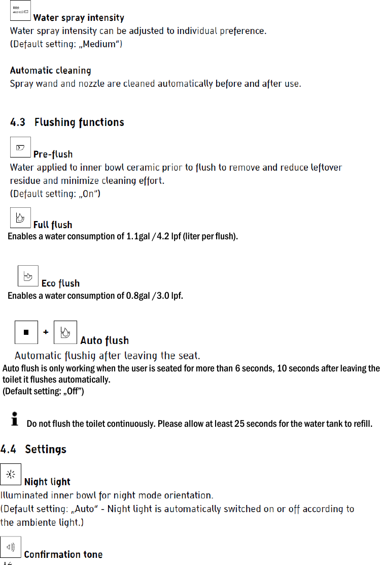12  Enables a water consumption of 1.1gal /4.2 lpf (liter per flush).   Enables a water consumption of 0.8gal /3.0 lpf.   Auto flush is only working when the user is seated for more than 6 seconds, 10 seconds after leaving the toilet it flushes automatically. (Default setting: &bdquo;Off&rdquo;)    Do not flush the toilet continuously. Please allow at least 25 seconds for the water tank to refill.           