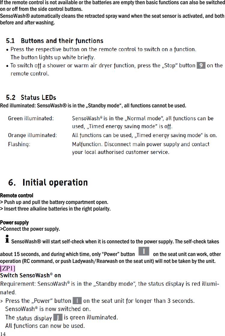 14 If the remote control is not available or the batteries are empty then basic functions can also be switched on or off from the side control buttons. SensoWash&reg; automatically cleans the retracted spray wand when the seat sensor is activated, and both before and after washing.   Red illuminated: SensoWash&reg; is in the &bdquo;Standby mode&ldquo;, all functions cannot be used.  Remote control > Push up and pull the battery compartment open. > Insert three alkaline batteries in the right polarity.  Power supply >Connect the power supply. SensoWash&reg; will start self-check when it is connected to the power supply. The self-check takes about 15 seconds, and during which time, only &ldquo;Power&rdquo; button    on the seat unit can work, other operation (RC command, or push Ladywash/Rearwash on the seat unit) will not be taken by the unit. [ZP1] 