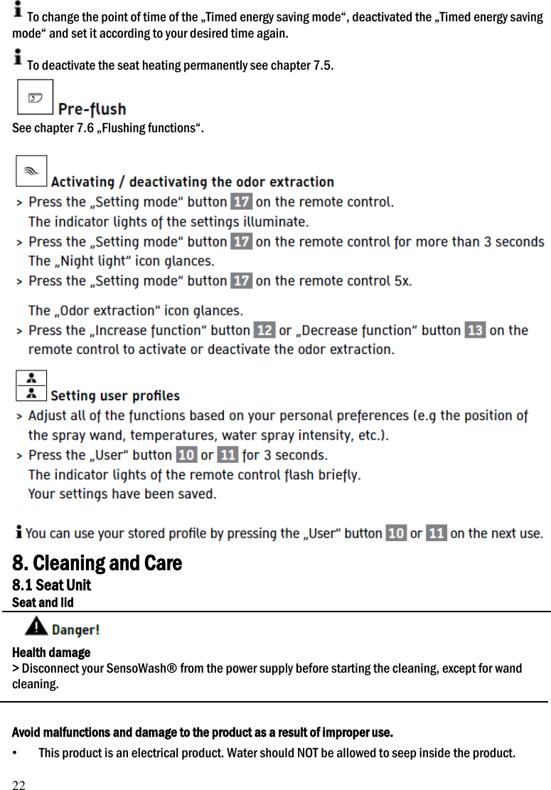 22 To change the point of time of the &bdquo;Timed energy saving mode&ldquo;, deactivated the &bdquo;Timed energy saving mode&ldquo; and set it according to your desired time again. To deactivate the seat heating permanently see chapter 7.5.  See chapter 7.6 &bdquo;Flushing functions&ldquo;.    8. Cleaning and Care 8.1 Seat Unit Seat and lid  Health damage > Disconnect your SensoWash&reg; from the power supply before starting the cleaning, except for wand cleaning.   Avoid malfunctions and damage to the product as a result of improper use. &bull; This product is an electrical product. Water should NOT be allowed to seep inside the product. 