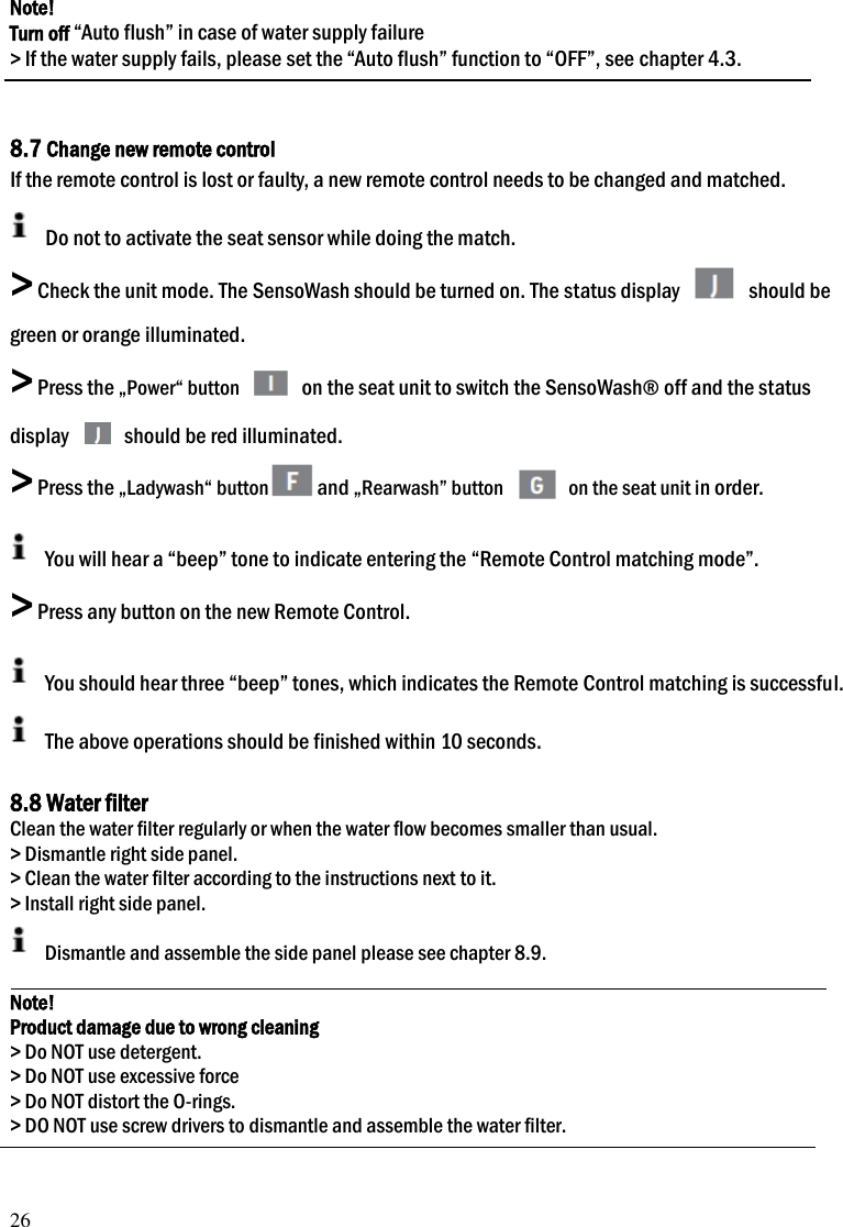 26 Note! Turn off &ldquo;Auto flush&rdquo; in case of water supply failure > If the water supply fails, please set the &ldquo;Auto flush&rdquo; function to &ldquo;OFF&rdquo;, see chapter 4.3.   8.7 Change new remote control If the remote control is lost or faulty, a new remote control needs to be changed and matched.   Do not to activate the seat sensor while doing the match.   > Check the unit mode. The SensoWash should be turned on. The status display   should be green or orange illuminated. > Press the &bdquo;Power&ldquo; button   on the seat unit to switch the SensoWash&reg; off and the status display   should be red illuminated.   > Press the &bdquo;Ladywash&ldquo; button and &bdquo;Rearwash&rdquo; button   on the seat unit in order.  You will hear a &ldquo;beep&rdquo; tone to indicate entering the &ldquo;Remote Control matching mode&rdquo;.   > Press any button on the new Remote Control.  You should hear three &ldquo;beep&rdquo; tones, which indicates the Remote Control matching is successful.   The above operations should be finished within 10 seconds.  8.8 Water filter Clean the water filter regularly or when the water flow becomes smaller than usual. > Dismantle right side panel. > Clean the water filter according to the instructions next to it. > Install right side panel.   Dismantle and assemble the side panel please see chapter 8.9.  Note! Product damage due to wrong cleaning > Do NOT use detergent. > Do NOT use excessive force > Do NOT distort the O-rings. > DO NOT use screw drivers to dismantle and assemble the water filter.   