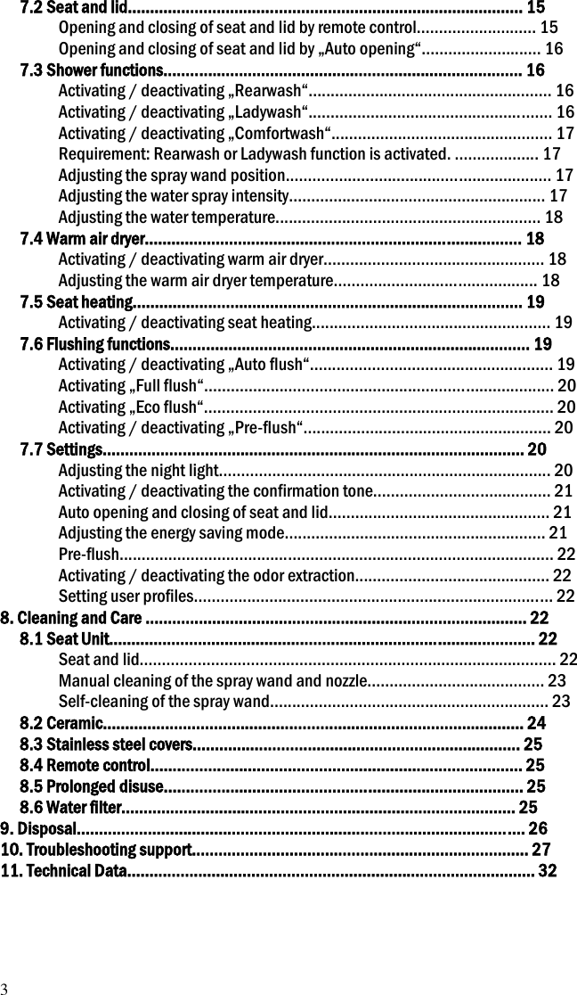 3 7.2 Seat and lid......................................................................................... 15 Opening and closing of seat and lid by remote control........................... 15 Opening and closing of seat and lid by &bdquo;Auto opening&ldquo;........................... 16 7.3 Shower functions................................................................................. 16 Activating / deactivating &bdquo;Rearwash&ldquo;....................................................... 16 Activating / deactivating &bdquo;Ladywash&ldquo;....................................................... 16 Activating / deactivating &bdquo;Comfortwash&ldquo;.................................................. 17 Requirement: Rearwash or Ladywash function is activated. ................... 17 Adjusting the spray wand position............................................................ 17 Adjusting the water spray intensity.......................................................... 17 Adjusting the water temperature............................................................ 18 7.4 Warm air dryer..................................................................................... 18 Activating / deactivating warm air dryer.................................................. 18 Adjusting the warm air dryer temperature.............................................. 18 7.5 Seat heating........................................................................................ 19 Activating / deactivating seat heating...................................................... 19 7.6 Flushing functions................................................................................. 19 Activating / deactivating &bdquo;Auto flush&ldquo;....................................................... 19 Activating &bdquo;Full flush&ldquo;............................................................................... 20 Activating &bdquo;Eco flush&ldquo;............................................................................... 20 Activating / deactivating &bdquo;Pre-flush&ldquo;........................................................ 20 7.7 Settings............................................................................................... 20 Adjusting the night light........................................................................... 20 Activating / deactivating the confirmation tone........................................ 21 Auto opening and closing of seat and lid.................................................. 21 Adjusting the energy saving mode........................................................... 21 Pre-flush.................................................................................................. 22 Activating / deactivating the odor extraction............................................ 22 Setting user profiles................................................................................. 22 8. Cleaning and Care ...................................................................................... 22 8.1 Seat Unit................................................................................................ 22 Seat and lid.............................................................................................. 22 Manual cleaning of the spray wand and nozzle........................................ 23 Self-cleaning of the spray wand............................................................... 23 8.2 Ceramic............................................................................................... 24 8.3 Stainless steel covers.......................................................................... 25 8.4 Remote control.................................................................................... 25 8.5 Prolonged disuse................................................................................. 25 8.6 Water filter......................................................................................... 25 9. Disposal..................................................................................................... 26 10. Troubleshooting support............................................................................ 27 11. Technical Data............................................................................................ 32   