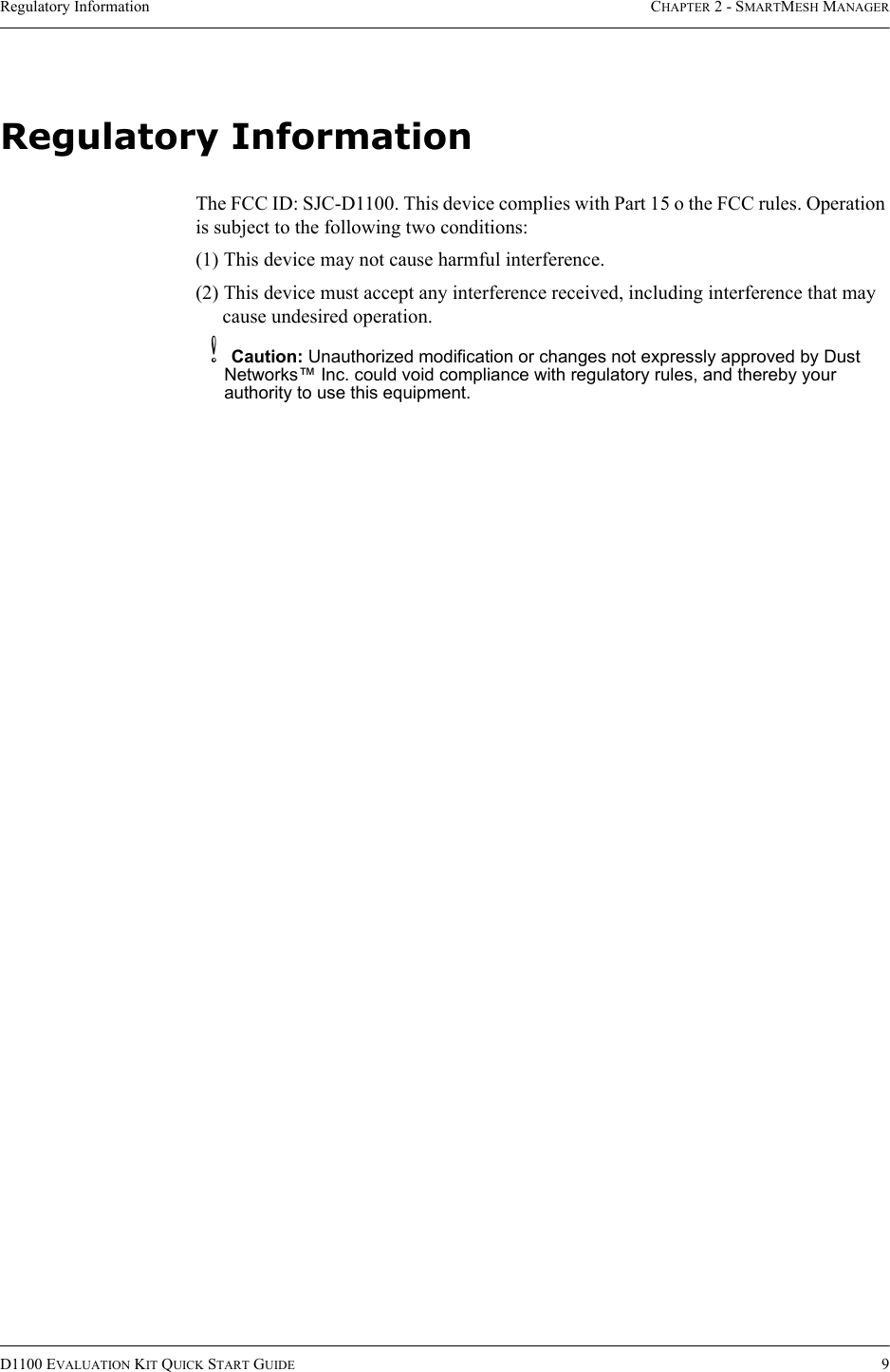 Regulatory Information CHAPTER 2 - SMARTMESH MANAGERD1100 EVALUATION KIT QUICK START GUIDE 9Regulatory InformationThe FCC ID: SJC-D1100. This device complies with Part 15 o the FCC rules. Operation is subject to the following two conditions:(1) This device may not cause harmful interference.(2) This device must accept any interference received, including interference that may cause undesired operation.bCaution: Unauthorized modification or changes not expressly approved by Dust Networks™ Inc. could void compliance with regulatory rules, and thereby your authority to use this equipment.