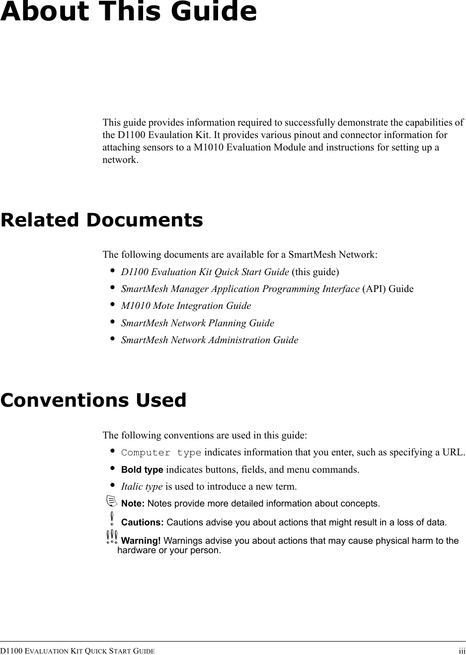 D1100 EVALUATION KIT QUICK START GUIDE iiiAbout This GuideThis guide provides information required to successfully demonstrate the capabilities of the D1100 Evaulation Kit. It provides various pinout and connector information for attaching sensors to a M1010 Evaluation Module and instructions for setting up a network.Related DocumentsThe following documents are available for a SmartMesh Network:•D1100 Evaluation Kit Quick Start Guide (this guide)•SmartMesh Manager Application Programming Interface (API) Guide•M1010 Mote Integration Guide•SmartMesh Network Planning Guide•SmartMesh Network Administration GuideConventions UsedThe following conventions are used in this guide:•Computer type indicates information that you enter, such as specifying a URL.•Bold type indicates buttons, fields, and menu commands.•Italic type is used to introduce a new term.dNote: Notes provide more detailed information about concepts.bCautions: Cautions advise you about actions that might result in a loss of data.cWarning! Warnings advise you about actions that may cause physical harm to the hardware or your person.