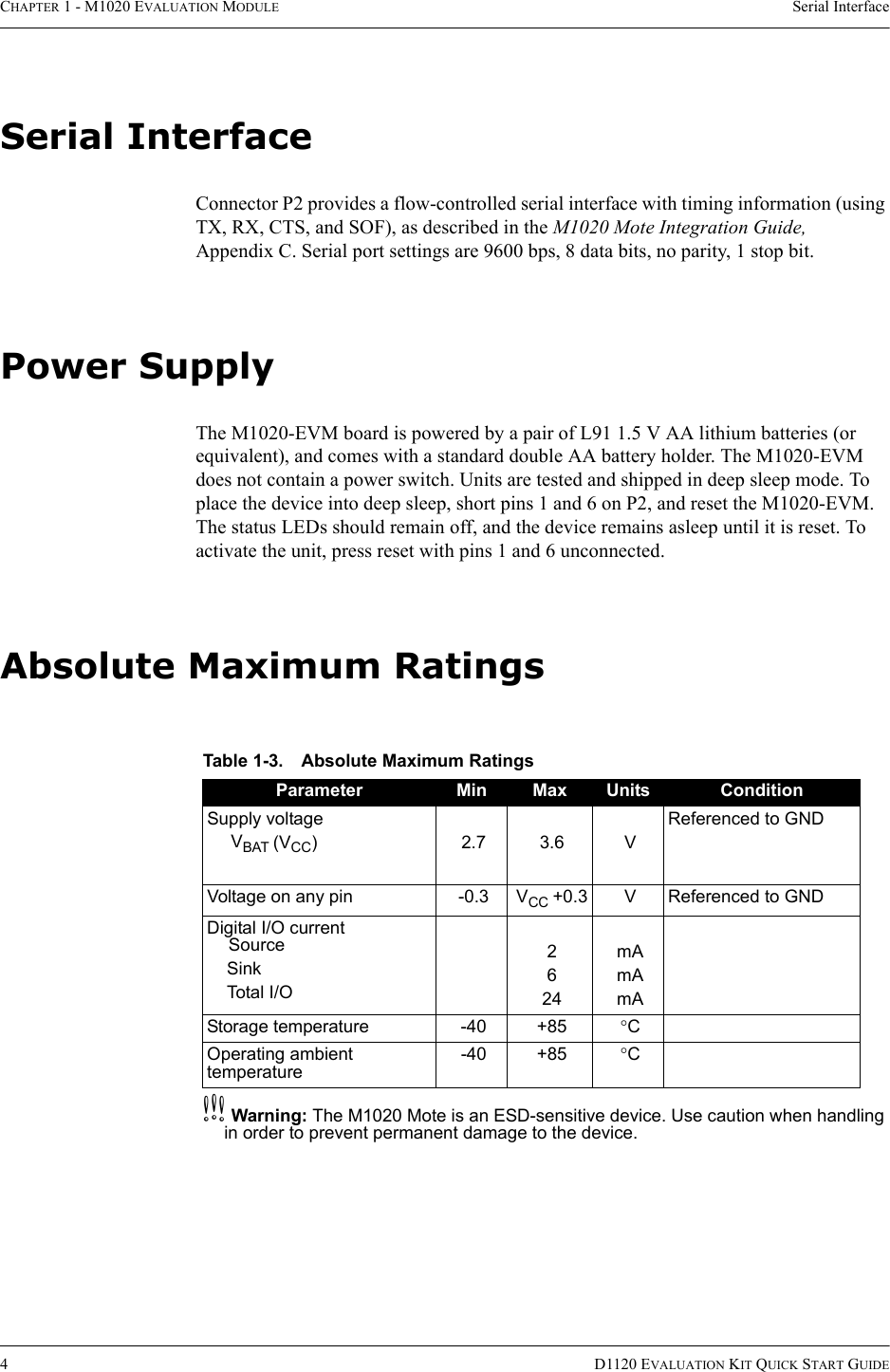 CHAPTER 1 - M1020 EVALUATION MODULE Serial Interface4D1120 EVALUATION KIT QUICK START GUIDESerial InterfaceConnector P2 provides a flow-controlled serial interface with timing information (using TX, RX, CTS, and SOF), as described in the M1020 Mote Integration Guide, Appendix C. Serial port settings are 9600 bps, 8 data bits, no parity, 1 stop bit.Power SupplyThe M1020-EVM board is powered by a pair of L91 1.5 V AA lithium batteries (or equivalent), and comes with a standard double AA battery holder. The M1020-EVM does not contain a power switch. Units are tested and shipped in deep sleep mode. To place the device into deep sleep, short pins 1 and 6 on P2, and reset the M1020-EVM. The status LEDs should remain off, and the device remains asleep until it is reset. To activate the unit, press reset with pins 1 and 6 unconnected.Absolute Maximum RatingscWarning: The M1020 Mote is an ESD-sensitive device. Use caution when handling in order to prevent permanent damage to the device.Table 1-3. Absolute Maximum RatingsParameter Min Max Units ConditionSupply voltageVBAT (VCC)2.73.6VReferenced to GNDVoltage on any pin -0.3 VCC +0.3 V Referenced to GNDDigital I/O currentSourceSinkTotal I/O2624mAmAmAStorage temperature -40 +85 °COperating ambient temperature-40 +85 °C
