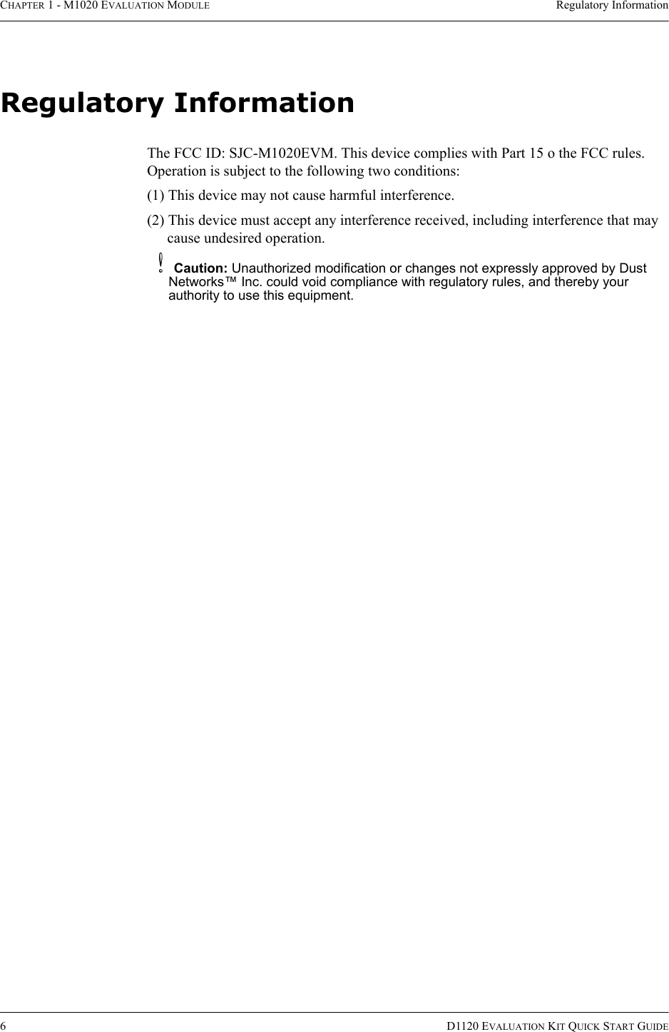 CHAPTER 1 - M1020 EVALUATION MODULE Regulatory Information6D1120 EVALUATION KIT QUICK START GUIDERegulatory InformationThe FCC ID: SJC-M1020EVM. This device complies with Part 15 o the FCC rules. Operation is subject to the following two conditions:(1) This device may not cause harmful interference.(2) This device must accept any interference received, including interference that may cause undesired operation.bCaution: Unauthorized modification or changes not expressly approved by Dust Networks™ Inc. could void compliance with regulatory rules, and thereby your authority to use this equipment.