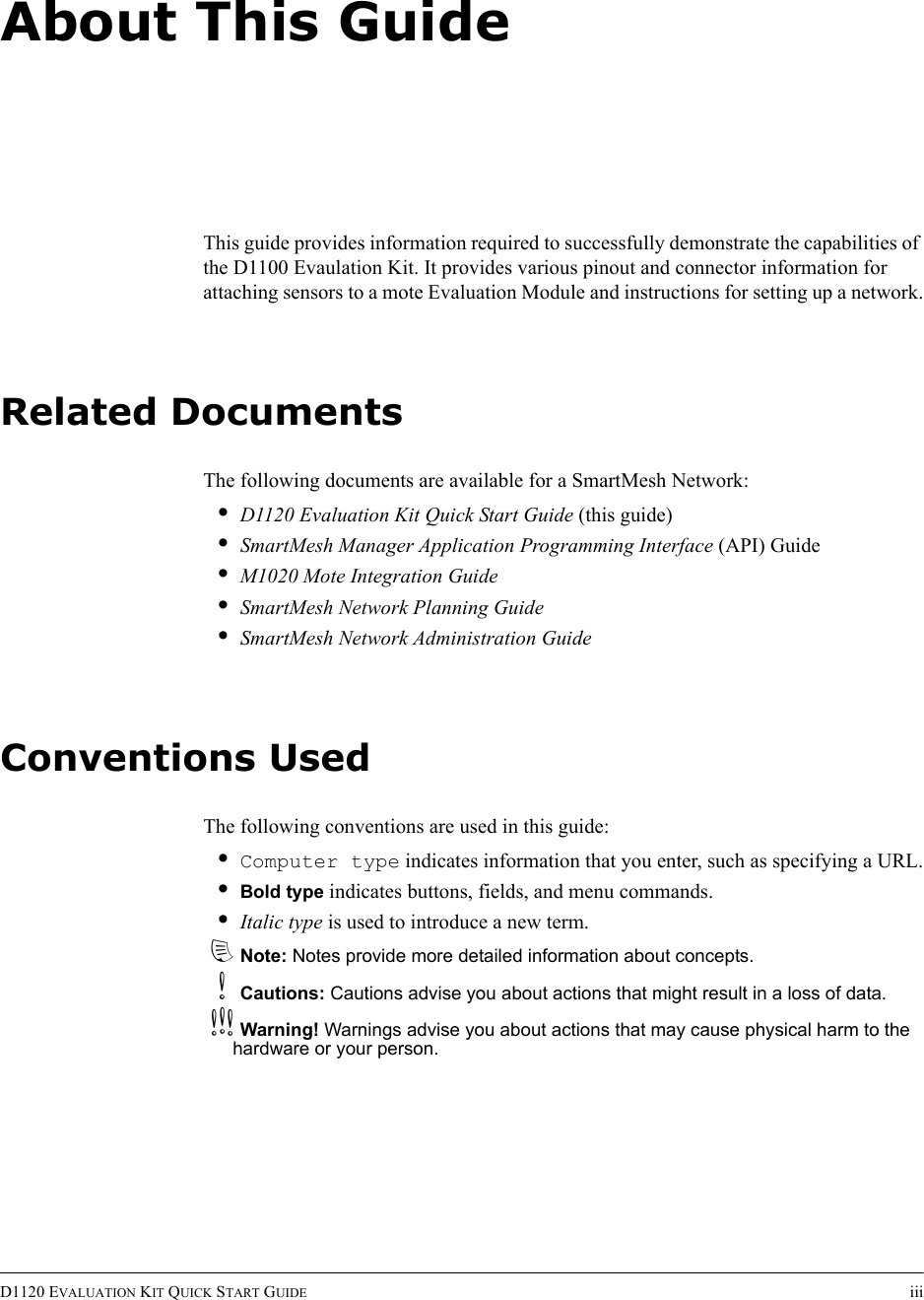 D1120 EVALUATION KIT QUICK START GUIDE iiiAbout This GuideThis guide provides information required to successfully demonstrate the capabilities of the D1100 Evaulation Kit. It provides various pinout and connector information for attaching sensors to a mote Evaluation Module and instructions for setting up a network.Related DocumentsThe following documents are available for a SmartMesh Network:•D1120 Evaluation Kit Quick Start Guide (this guide)•SmartMesh Manager Application Programming Interface (API) Guide•M1020 Mote Integration Guide•SmartMesh Network Planning Guide•SmartMesh Network Administration GuideConventions UsedThe following conventions are used in this guide:•Computer type indicates information that you enter, such as specifying a URL.•Bold type indicates buttons, fields, and menu commands.•Italic type is used to introduce a new term.dNote: Notes provide more detailed information about concepts.bCautions: Cautions advise you about actions that might result in a loss of data.cWarning! Warnings advise you about actions that may cause physical harm to the hardware or your person.