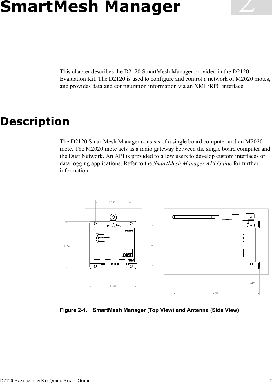 D2120 EVALUATION KIT QUICK START GUIDE 72SmartMesh ManagerThis chapter describes the D2120 SmartMesh Manager provided in the D2120 Evaluation Kit. The D2120 is used to configure and control a network of M2020 motes, and provides data and configuration information via an XML/RPC interface.DescriptionThe D2120 SmartMesh Manager consists of a single board computer and an M2020 mote. The M2020 mote acts as a radio gateway between the single board computer and the Dust Network. An API is provided to allow users to develop custom interfaces or data logging applications. Refer to the SmartMesh Manager API Guide for further information.Figure 2-1. SmartMesh Manager (Top View) and Antenna (Side View)