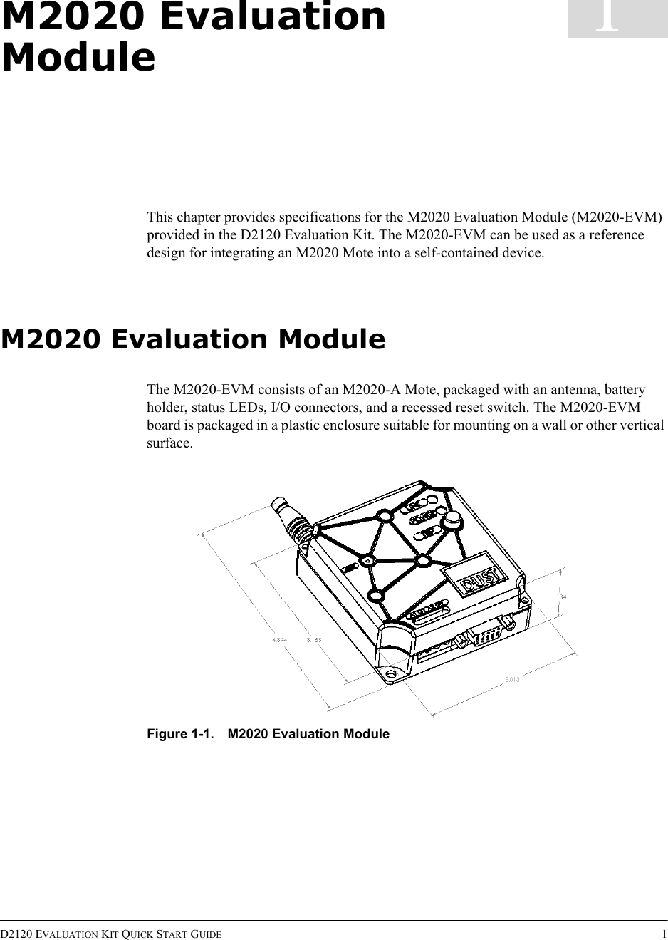 D2120 EVALUATION KIT QUICK START GUIDE 11M2020 Evaluation ModuleThis chapter provides specifications for the M2020 Evaluation Module (M2020-EVM) provided in the D2120 Evaluation Kit. The M2020-EVM can be used as a reference design for integrating an M2020 Mote into a self-contained device.M2020 Evaluation ModuleThe M2020-EVM consists of an M2020-A Mote, packaged with an antenna, battery holder, status LEDs, I/O connectors, and a recessed reset switch. The M2020-EVM board is packaged in a plastic enclosure suitable for mounting on a wall or other vertical surface.Figure 1-1. M2020 Evaluation Module