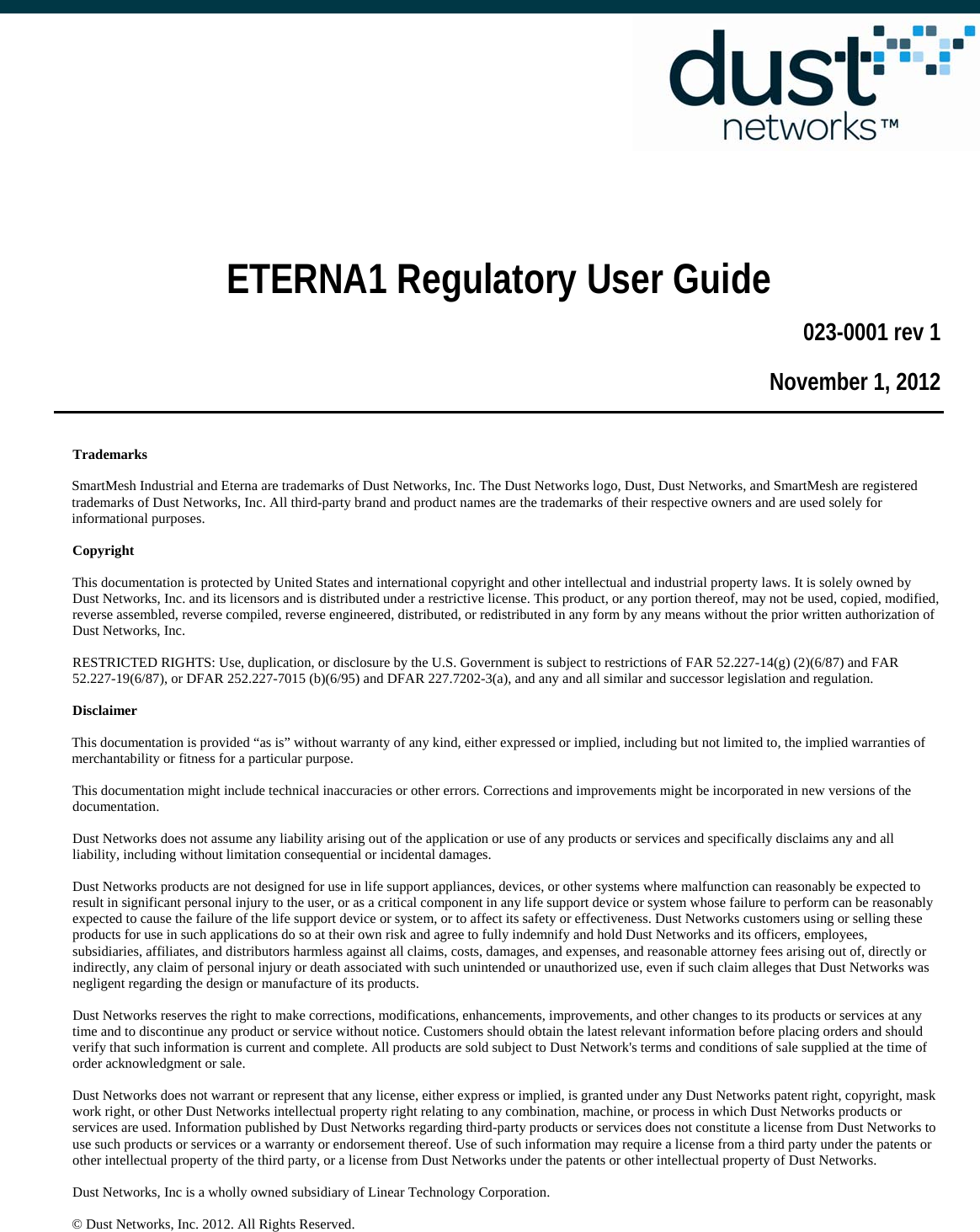        ETERNA1 Regulatory User Guide 023-0001 rev 1 November 1, 2012  Trademarks SmartMesh Industrial and Eterna are trademarks of Dust Networks, Inc. The Dust Networks logo, Dust, Dust Networks, and SmartMesh are registered trademarks of Dust Networks, Inc. All third-party brand and product names are the trademarks of their respective owners and are used solely for informational purposes. Copyright This documentation is protected by United States and international copyright and other intellectual and industrial property laws. It is solely owned by Dust Networks, Inc. and its licensors and is distributed under a restrictive license. This product, or any portion thereof, may not be used, copied, modified, reverse assembled, reverse compiled, reverse engineered, distributed, or redistributed in any form by any means without the prior written authorization of Dust Networks, Inc. RESTRICTED RIGHTS: Use, duplication, or disclosure by the U.S. Government is subject to restrictions of FAR 52.227-14(g) (2)(6/87) and FAR 52.227-19(6/87), or DFAR 252.227-7015 (b)(6/95) and DFAR 227.7202-3(a), and any and all similar and successor legislation and regulation. Disclaimer This documentation is provided “as is” without warranty of any kind, either expressed or implied, including but not limited to, the implied warranties of merchantability or fitness for a particular purpose. This documentation might include technical inaccuracies or other errors. Corrections and improvements might be incorporated in new versions of the documentation. Dust Networks does not assume any liability arising out of the application or use of any products or services and specifically disclaims any and all liability, including without limitation consequential or incidental damages. Dust Networks products are not designed for use in life support appliances, devices, or other systems where malfunction can reasonably be expected to result in significant personal injury to the user, or as a critical component in any life support device or system whose failure to perform can be reasonably expected to cause the failure of the life support device or system, or to affect its safety or effectiveness. Dust Networks customers using or selling these products for use in such applications do so at their own risk and agree to fully indemnify and hold Dust Networks and its officers, employees, subsidiaries, affiliates, and distributors harmless against all claims, costs, damages, and expenses, and reasonable attorney fees arising out of, directly or indirectly, any claim of personal injury or death associated with such unintended or unauthorized use, even if such claim alleges that Dust Networks was negligent regarding the design or manufacture of its products. Dust Networks reserves the right to make corrections, modifications, enhancements, improvements, and other changes to its products or services at any time and to discontinue any product or service without notice. Customers should obtain the latest relevant information before placing orders and should verify that such information is current and complete. All products are sold subject to Dust Network&apos;s terms and conditions of sale supplied at the time of order acknowledgment or sale. Dust Networks does not warrant or represent that any license, either express or implied, is granted under any Dust Networks patent right, copyright, mask work right, or other Dust Networks intellectual property right relating to any combination, machine, or process in which Dust Networks products or services are used. Information published by Dust Networks regarding third-party products or services does not constitute a license from Dust Networks to use such products or services or a warranty or endorsement thereof. Use of such information may require a license from a third party under the patents or other intellectual property of the third party, or a license from Dust Networks under the patents or other intellectual property of Dust Networks.  Dust Networks, Inc is a wholly owned subsidiary of Linear Technology Corporation. © Dust Networks, Inc. 2012. All Rights Reserved.   