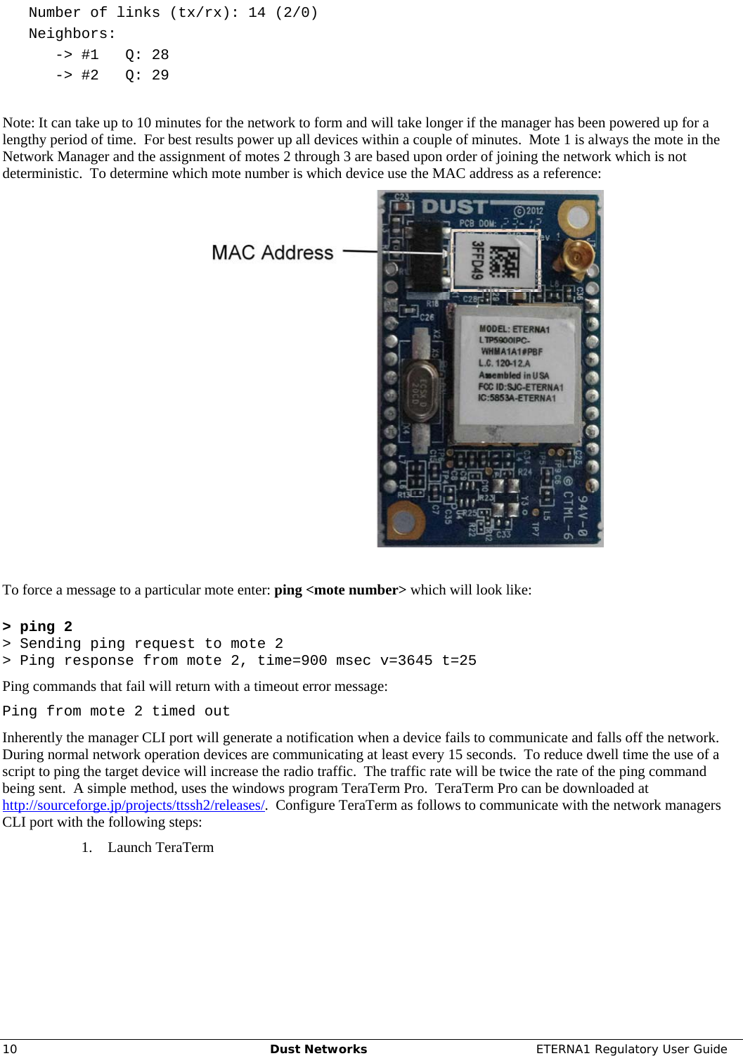     10  Dust Networks  ETERNA1 Regulatory User Guide    Number of links (tx/rx): 14 (2/0)    Neighbors:       -&gt; #1   Q: 28       -&gt; #2   Q: 29  Note: It can take up to 10 minutes for the network to form and will take longer if the manager has been powered up for a lengthy period of time.  For best results power up all devices within a couple of minutes.  Mote 1 is always the mote in the Network Manager and the assignment of motes 2 through 3 are based upon order of joining the network which is not deterministic.  To determine which mote number is which device use the MAC address as a reference:   To force a message to a particular mote enter: ping &lt;mote number&gt; which will look like:  &gt; ping 2 &gt; Sending ping request to mote 2 &gt; Ping response from mote 2, time=900 msec v=3645 t=25 Ping commands that fail will return with a timeout error message: Ping from mote 2 timed out Inherently the manager CLI port will generate a notification when a device fails to communicate and falls off the network.  During normal network operation devices are communicating at least every 15 seconds.  To reduce dwell time the use of a script to ping the target device will increase the radio traffic.  The traffic rate will be twice the rate of the ping command being sent.  A simple method, uses the windows program TeraTerm Pro.  TeraTerm Pro can be downloaded at http://sourceforge.jp/projects/ttssh2/releases/.  Configure TeraTerm as follows to communicate with the network managers CLI port with the following steps: 1. Launch TeraTerm 