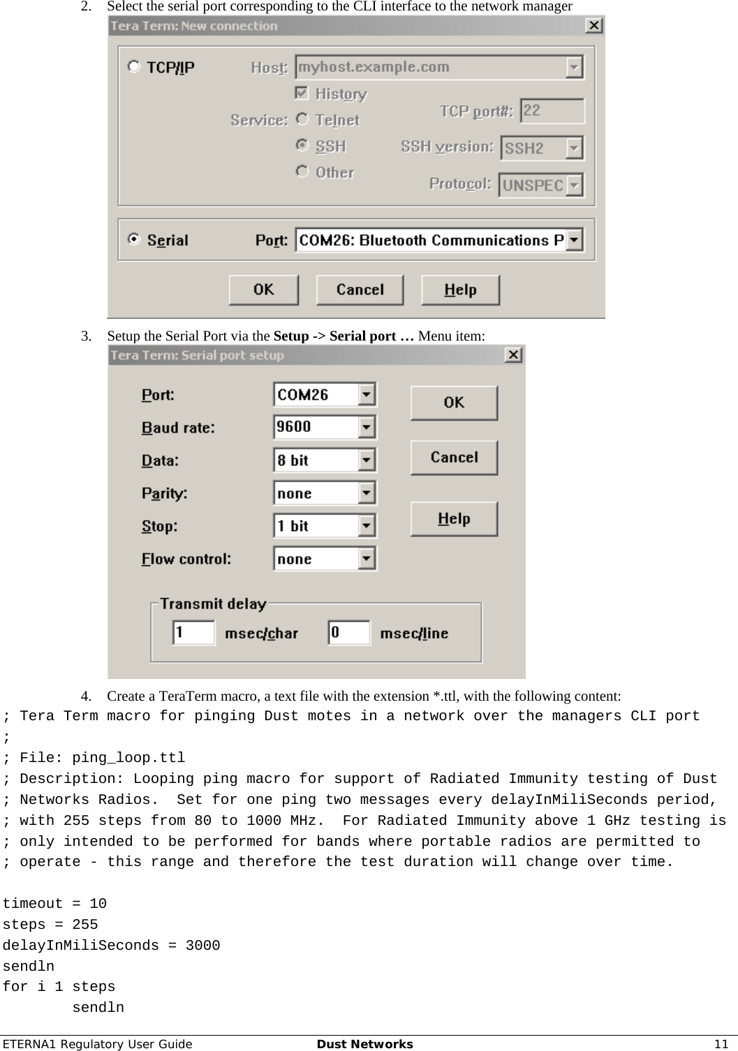 ETERNA1 Regulatory User Guide  Dust Networks  11  2. Select the serial port corresponding to the CLI interface to the network manager  3. Setup the Serial Port via the Setup -&gt; Serial port … Menu item:  4. Create a TeraTerm macro, a text file with the extension *.ttl, with the following content: ; Tera Term macro for pinging Dust motes in a network over the managers CLI port ; ; File: ping_loop.ttl ; Description: Looping ping macro for support of Radiated Immunity testing of Dust  ; Networks Radios.  Set for one ping two messages every delayInMiliSeconds period, ; with 255 steps from 80 to 1000 MHz.  For Radiated Immunity above 1 GHz testing is  ; only intended to be performed for bands where portable radios are permitted to  ; operate - this range and therefore the test duration will change over time.  timeout = 10 steps = 255 delayInMiliSeconds = 3000 sendln for i 1 steps         sendln 