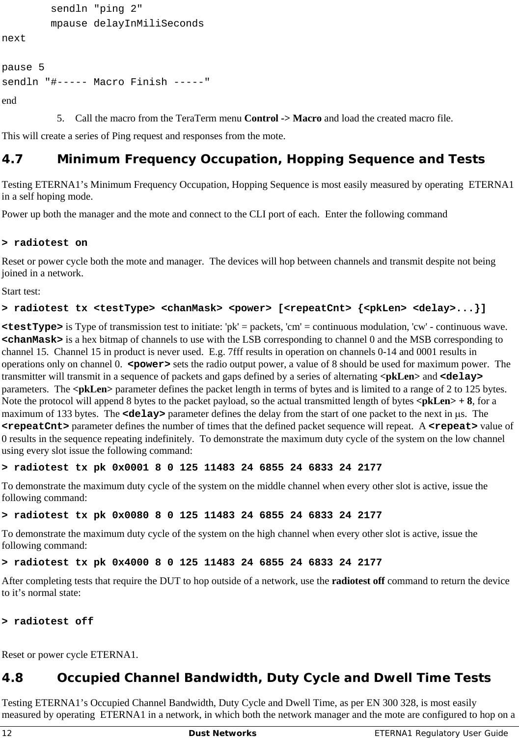     12  Dust Networks  ETERNA1 Regulatory User Guide         sendln &quot;ping 2&quot;     mpause delayInMiliSeconds next  pause 5 sendln &quot;#----- Macro Finish -----&quot; end 5. Call the macro from the TeraTerm menu Control -&gt; Macro and load the created macro file. This will create a series of Ping request and responses from the mote. 4.7 Minimum Frequency Occupation, Hopping Sequence and Tests Testing ETERNA1’s Minimum Frequency Occupation, Hopping Sequence is most easily measured by operating  ETERNA1 in a self hoping mode.   Power up both the manager and the mote and connect to the CLI port of each.  Enter the following command   &gt; radiotest on Reset or power cycle both the mote and manager.  The devices will hop between channels and transmit despite not being joined in a network. Start test: &gt; radiotest tx &lt;testType&gt; &lt;chanMask&gt; &lt;power&gt; [&lt;repeatCnt&gt; {&lt;pkLen&gt; &lt;delay&gt;...}] &lt;testType&gt; is Type of transmission test to initiate: &apos;pk&apos; = packets, &apos;cm&apos; = continuous modulation, &apos;cw&apos; - continuous wave.  &lt;chanMask&gt; is a hex bitmap of channels to use with the LSB corresponding to channel 0 and the MSB corresponding to channel 15.  Channel 15 in product is never used.  E.g. 7fff results in operation on channels 0-14 and 0001 results in operations only on channel 0.  &lt;power&gt; sets the radio output power, a value of 8 should be used for maximum power.  The transmitter will transmit in a sequence of packets and gaps defined by a series of alternating &lt;pkLen&gt; and &lt;delay&gt; parameters.  The &lt;pkLen&gt; parameter defines the packet length in terms of bytes and is limited to a range of 2 to 125 bytes.  Note the protocol will append 8 bytes to the packet payload, so the actual transmitted length of bytes &lt;pkLen&gt; + 8, for a maximum of 133 bytes.  The &lt;delay&gt; parameter defines the delay from the start of one packet to the next in μs.  The &lt;repeatCnt&gt; parameter defines the number of times that the defined packet sequence will repeat.  A &lt;repeat&gt; value of 0 results in the sequence repeating indefinitely.  To demonstrate the maximum duty cycle of the system on the low channel using every slot issue the following command: &gt; radiotest tx pk 0x0001 8 0 125 11483 24 6855 24 6833 24 2177 To demonstrate the maximum duty cycle of the system on the middle channel when every other slot is active, issue the following command: &gt; radiotest tx pk 0x0080 8 0 125 11483 24 6855 24 6833 24 2177 To demonstrate the maximum duty cycle of the system on the high channel when every other slot is active, issue the following command: &gt; radiotest tx pk 0x4000 8 0 125 11483 24 6855 24 6833 24 2177 After completing tests that require the DUT to hop outside of a network, use the radiotest off command to return the device to it’s normal state:  &gt; radiotest off  Reset or power cycle ETERNA1. 4.8 Occupied Channel Bandwidth, Duty Cycle and Dwell Time Tests Testing ETERNA1’s Occupied Channel Bandwidth, Duty Cycle and Dwell Time, as per EN 300 328, is most easily measured by operating  ETERNA1 in a network, in which both the network manager and the mote are configured to hop on a 