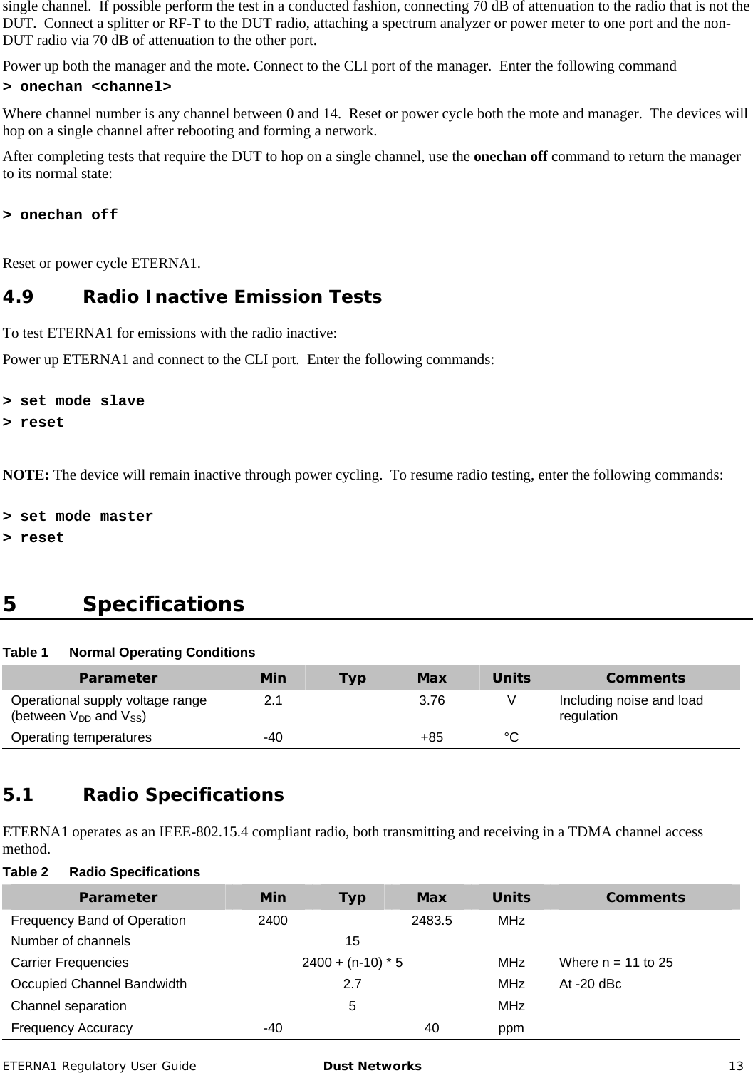 ETERNA1 Regulatory User Guide  Dust Networks  13  single channel.  If possible perform the test in a conducted fashion, connecting 70 dB of attenuation to the radio that is not the DUT.  Connect a splitter or RF-T to the DUT radio, attaching a spectrum analyzer or power meter to one port and the non-DUT radio via 70 dB of attenuation to the other port. Power up both the manager and the mote. Connect to the CLI port of the manager.  Enter the following command &gt; onechan &lt;channel&gt; Where channel number is any channel between 0 and 14.  Reset or power cycle both the mote and manager.  The devices will hop on a single channel after rebooting and forming a network. After completing tests that require the DUT to hop on a single channel, use the onechan off command to return the manager to its normal state:  &gt; onechan off  Reset or power cycle ETERNA1. 4.9 Radio Inactive Emission Tests To test ETERNA1 for emissions with the radio inactive: Power up ETERNA1 and connect to the CLI port.  Enter the following commands:   &gt; set mode slave &gt; reset  NOTE: The device will remain inactive through power cycling.  To resume radio testing, enter the following commands:   &gt; set mode master &gt; reset  5 Specifications Table 1  Normal Operating Conditions Parameter  Min  Typ  Max  Units  Comments Operational supply voltage range (between VDD and VSS)  2.1  3.76 V Including noise and load regulation Operating temperatures  -40    +85  °C    5.1 Radio Specifications ETERNA1 operates as an IEEE-802.15.4 compliant radio, both transmitting and receiving in a TDMA channel access method. Table 2  Radio Specifications Parameter  Min  Typ  Max  Units  Comments Frequency Band of Operation  2400    2483.5  MHz   Number of channels    15       Carrier Frequencies  2400 + (n-10) * 5  MHz  Where n = 11 to 25 Occupied Channel Bandwidth    2.7    MHz  At -20 dBc Channel separation    5    MHz   Frequency Accuracy  -40    40  ppm   