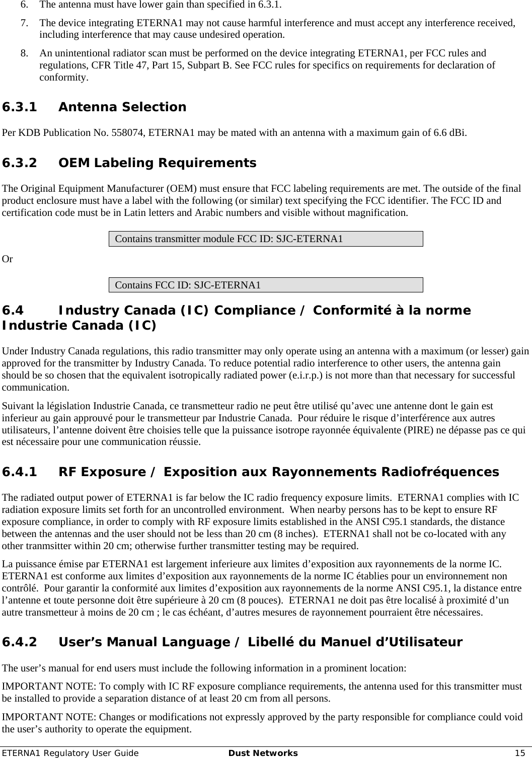ETERNA1 Regulatory User Guide  Dust Networks  15  6. The antenna must have lower gain than specified in 6.3.1. 7. The device integrating ETERNA1 may not cause harmful interference and must accept any interference received, including interference that may cause undesired operation. 8. An unintentional radiator scan must be performed on the device integrating ETERNA1, per FCC rules and regulations, CFR Title 47, Part 15, Subpart B. See FCC rules for specifics on requirements for declaration of conformity. 6.3.1 Antenna Selection Per KDB Publication No. 558074, ETERNA1 may be mated with an antenna with a maximum gain of 6.6 dBi. 6.3.2 OEM Labeling Requirements The Original Equipment Manufacturer (OEM) must ensure that FCC labeling requirements are met. The outside of the final product enclosure must have a label with the following (or similar) text specifying the FCC identifier. The FCC ID and certification code must be in Latin letters and Arabic numbers and visible without magnification. Contains transmitter module FCC ID: SJC-ETERNA1 Or Contains FCC ID: SJC-ETERNA1 6.4 Industry Canada (IC) Compliance / Conformité à la norme Industrie Canada (IC) Under Industry Canada regulations, this radio transmitter may only operate using an antenna with a maximum (or lesser) gain approved for the transmitter by Industry Canada. To reduce potential radio interference to other users, the antenna gain should be so chosen that the equivalent isotropically radiated power (e.i.r.p.) is not more than that necessary for successful communication.   Suivant la législation Industrie Canada, ce transmetteur radio ne peut être utilisé qu’avec une antenne dont le gain est inferieur au gain approuvé pour le transmetteur par Industrie Canada.  Pour réduire le risque d’interférence aux autres utilisateurs, l’antenne doivent être choisies telle que la puissance isotrope rayonnée équivalente (PIRE) ne dépasse pas ce qui est nécessaire pour une communication réussie. 6.4.1 RF Exposure / Exposition aux Rayonnements Radiofréquences The radiated output power of ETERNA1 is far below the IC radio frequency exposure limits.  ETERNA1 complies with IC radiation exposure limits set forth for an uncontrolled environment.  When nearby persons has to be kept to ensure RF exposure compliance, in order to comply with RF exposure limits established in the ANSI C95.1 standards, the distance between the antennas and the user should not be less than 20 cm (8 inches).  ETERNA1 shall not be co-located with any other tranmsitter within 20 cm; otherwise further transmitter testing may be required. La puissance émise par ETERNA1 est largement inferieure aux limites d’exposition aux rayonnements de la norme IC. ETERNA1 est conforme aux limites d’exposition aux rayonnements de la norme IC établies pour un environnement non contrôlé.  Pour garantir la conformité aux limites d’exposition aux rayonnements de la norme ANSI C95.1, la distance entre l’antenne et toute personne doit être supérieure à 20 cm (8 pouces).  ETERNA1 ne doit pas être localisé à proximité d’un autre transmetteur à moins de 20 cm ; le cas échéant, d’autres mesures de rayonnement pourraient être nécessaires. 6.4.2 User’s Manual Language / Libellé du Manuel d’Utilisateur The user’s manual for end users must include the following information in a prominent location: IMPORTANT NOTE: To comply with IC RF exposure compliance requirements, the antenna used for this transmitter must be installed to provide a separation distance of at least 20 cm from all persons. IMPORTANT NOTE: Changes or modifications not expressly approved by the party responsible for compliance could void the user’s authority to operate the equipment. 