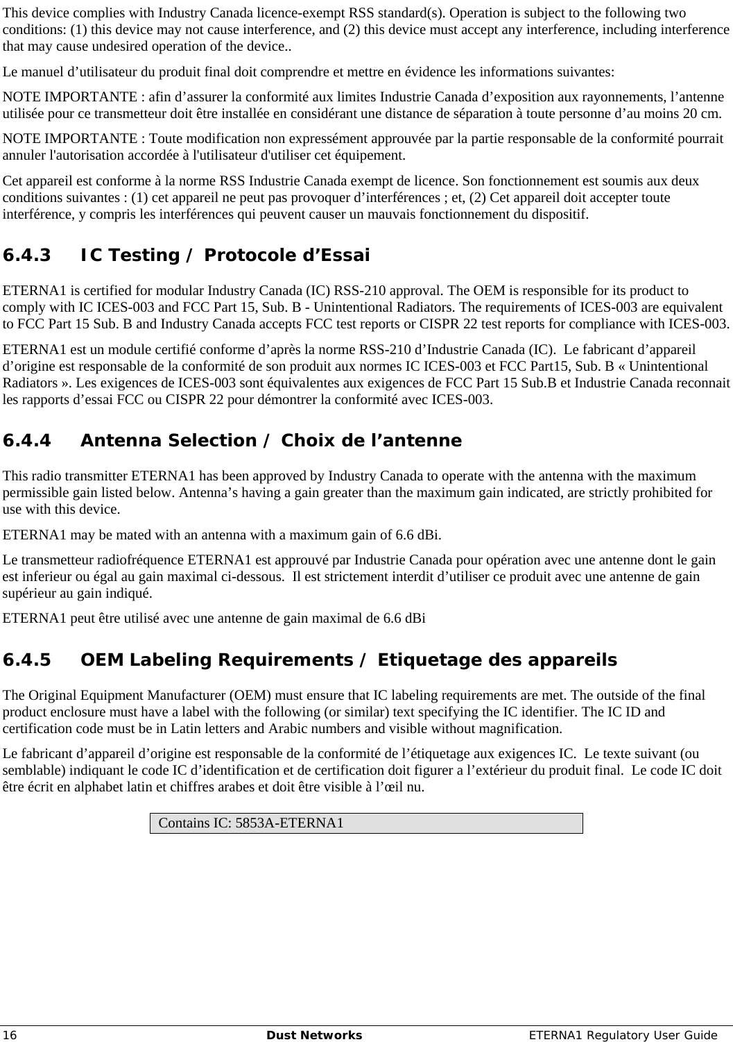     16  Dust Networks  ETERNA1 Regulatory User Guide This device complies with Industry Canada licence-exempt RSS standard(s). Operation is subject to the following two conditions: (1) this device may not cause interference, and (2) this device must accept any interference, including interference that may cause undesired operation of the device.. Le manuel d’utilisateur du produit final doit comprendre et mettre en évidence les informations suivantes: NOTE IMPORTANTE : afin d’assurer la conformité aux limites Industrie Canada d’exposition aux rayonnements, l’antenne utilisée pour ce transmetteur doit être installée en considérant une distance de séparation à toute personne d’au moins 20 cm. NOTE IMPORTANTE : Toute modification non expressément approuvée par la partie responsable de la conformité pourrait annuler l&apos;autorisation accordée à l&apos;utilisateur d&apos;utiliser cet équipement. Cet appareil est conforme à la norme RSS Industrie Canada exempt de licence. Son fonctionnement est soumis aux deux conditions suivantes : (1) cet appareil ne peut pas provoquer d’interférences ; et, (2) Cet appareil doit accepter toute interférence, y compris les interférences qui peuvent causer un mauvais fonctionnement du dispositif. 6.4.3 IC Testing / Protocole d’Essai ETERNA1 is certified for modular Industry Canada (IC) RSS-210 approval. The OEM is responsible for its product to comply with IC ICES-003 and FCC Part 15, Sub. B - Unintentional Radiators. The requirements of ICES-003 are equivalent to FCC Part 15 Sub. B and Industry Canada accepts FCC test reports or CISPR 22 test reports for compliance with ICES-003. ETERNA1 est un module certifié conforme d’après la norme RSS-210 d’Industrie Canada (IC).  Le fabricant d’appareil d’origine est responsable de la conformité de son produit aux normes IC ICES-003 et FCC Part15, Sub. B « Unintentional Radiators ». Les exigences de ICES-003 sont équivalentes aux exigences de FCC Part 15 Sub.B et Industrie Canada reconnait les rapports d’essai FCC ou CISPR 22 pour démontrer la conformité avec ICES-003. 6.4.4 Antenna Selection / Choix de l’antenne This radio transmitter ETERNA1 has been approved by Industry Canada to operate with the antenna with the maximum permissible gain listed below. Antenna’s having a gain greater than the maximum gain indicated, are strictly prohibited for use with this device.  ETERNA1 may be mated with an antenna with a maximum gain of 6.6 dBi. Le transmetteur radiofréquence ETERNA1 est approuvé par Industrie Canada pour opération avec une antenne dont le gain est inferieur ou égal au gain maximal ci-dessous.  Il est strictement interdit d’utiliser ce produit avec une antenne de gain supérieur au gain indiqué. ETERNA1 peut être utilisé avec une antenne de gain maximal de 6.6 dBi 6.4.5 OEM Labeling Requirements / Etiquetage des appareils The Original Equipment Manufacturer (OEM) must ensure that IC labeling requirements are met. The outside of the final product enclosure must have a label with the following (or similar) text specifying the IC identifier. The IC ID and certification code must be in Latin letters and Arabic numbers and visible without magnification. Le fabricant d’appareil d’origine est responsable de la conformité de l’étiquetage aux exigences IC.  Le texte suivant (ou semblable) indiquant le code IC d’identification et de certification doit figurer a l’extérieur du produit final.  Le code IC doit être écrit en alphabet latin et chiffres arabes et doit être visible à l’œil nu.   Contains IC: 5853A-ETERNA1 