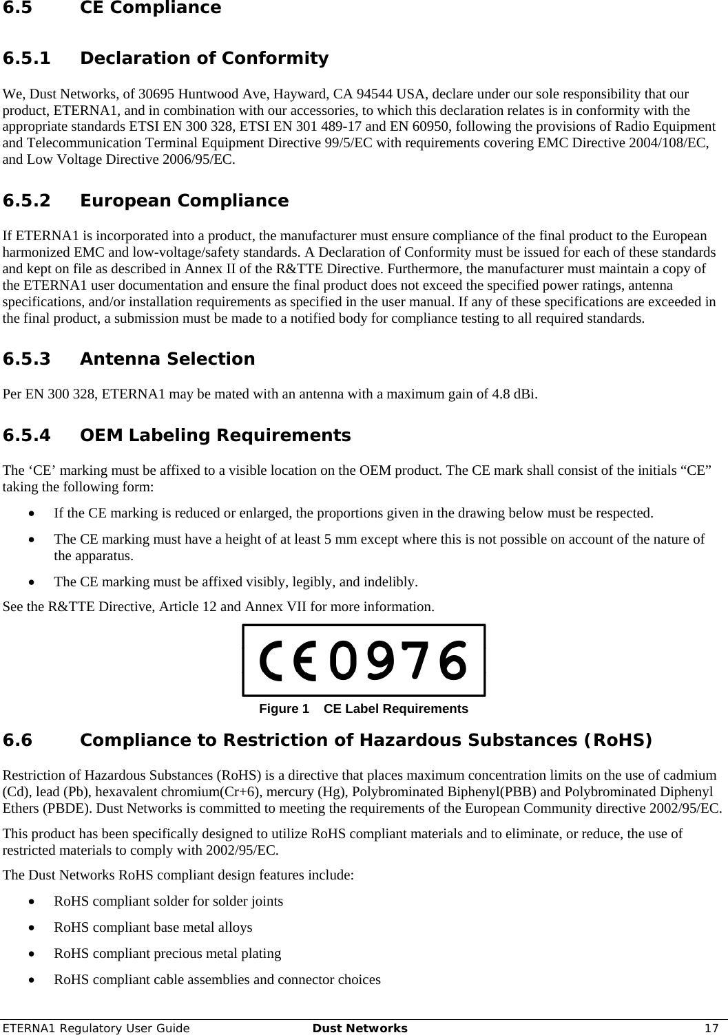 ETERNA1 Regulatory User Guide  Dust Networks  17  6.5 CE Compliance 6.5.1 Declaration of Conformity We, Dust Networks, of 30695 Huntwood Ave, Hayward, CA 94544 USA, declare under our sole responsibility that our product, ETERNA1, and in combination with our accessories, to which this declaration relates is in conformity with the appropriate standards ETSI EN 300 328, ETSI EN 301 489-17 and EN 60950, following the provisions of Radio Equipment and Telecommunication Terminal Equipment Directive 99/5/EC with requirements covering EMC Directive 2004/108/EC, and Low Voltage Directive 2006/95/EC. 6.5.2 European Compliance If ETERNA1 is incorporated into a product, the manufacturer must ensure compliance of the final product to the European harmonized EMC and low-voltage/safety standards. A Declaration of Conformity must be issued for each of these standards and kept on file as described in Annex II of the R&amp;TTE Directive. Furthermore, the manufacturer must maintain a copy of the ETERNA1 user documentation and ensure the final product does not exceed the specified power ratings, antenna specifications, and/or installation requirements as specified in the user manual. If any of these specifications are exceeded in the final product, a submission must be made to a notified body for compliance testing to all required standards. 6.5.3 Antenna Selection Per EN 300 328, ETERNA1 may be mated with an antenna with a maximum gain of 4.8 dBi. 6.5.4 OEM Labeling Requirements The ‘CE’ marking must be affixed to a visible location on the OEM product. The CE mark shall consist of the initials “CE” taking the following form: • If the CE marking is reduced or enlarged, the proportions given in the drawing below must be respected. • The CE marking must have a height of at least 5 mm except where this is not possible on account of the nature of the apparatus. • The CE marking must be affixed visibly, legibly, and indelibly. See the R&amp;TTE Directive, Article 12 and Annex VII for more information.  Figure 1  CE Label Requirements 6.6 Compliance to Restriction of Hazardous Substances (RoHS) Restriction of Hazardous Substances (RoHS) is a directive that places maximum concentration limits on the use of cadmium (Cd), lead (Pb), hexavalent chromium(Cr+6), mercury (Hg), Polybrominated Biphenyl(PBB) and Polybrominated Diphenyl Ethers (PBDE). Dust Networks is committed to meeting the requirements of the European Community directive 2002/95/EC.  This product has been specifically designed to utilize RoHS compliant materials and to eliminate, or reduce, the use of restricted materials to comply with 2002/95/EC. The Dust Networks RoHS compliant design features include: • RoHS compliant solder for solder joints  • RoHS compliant base metal alloys  • RoHS compliant precious metal plating • RoHS compliant cable assemblies and connector choices 