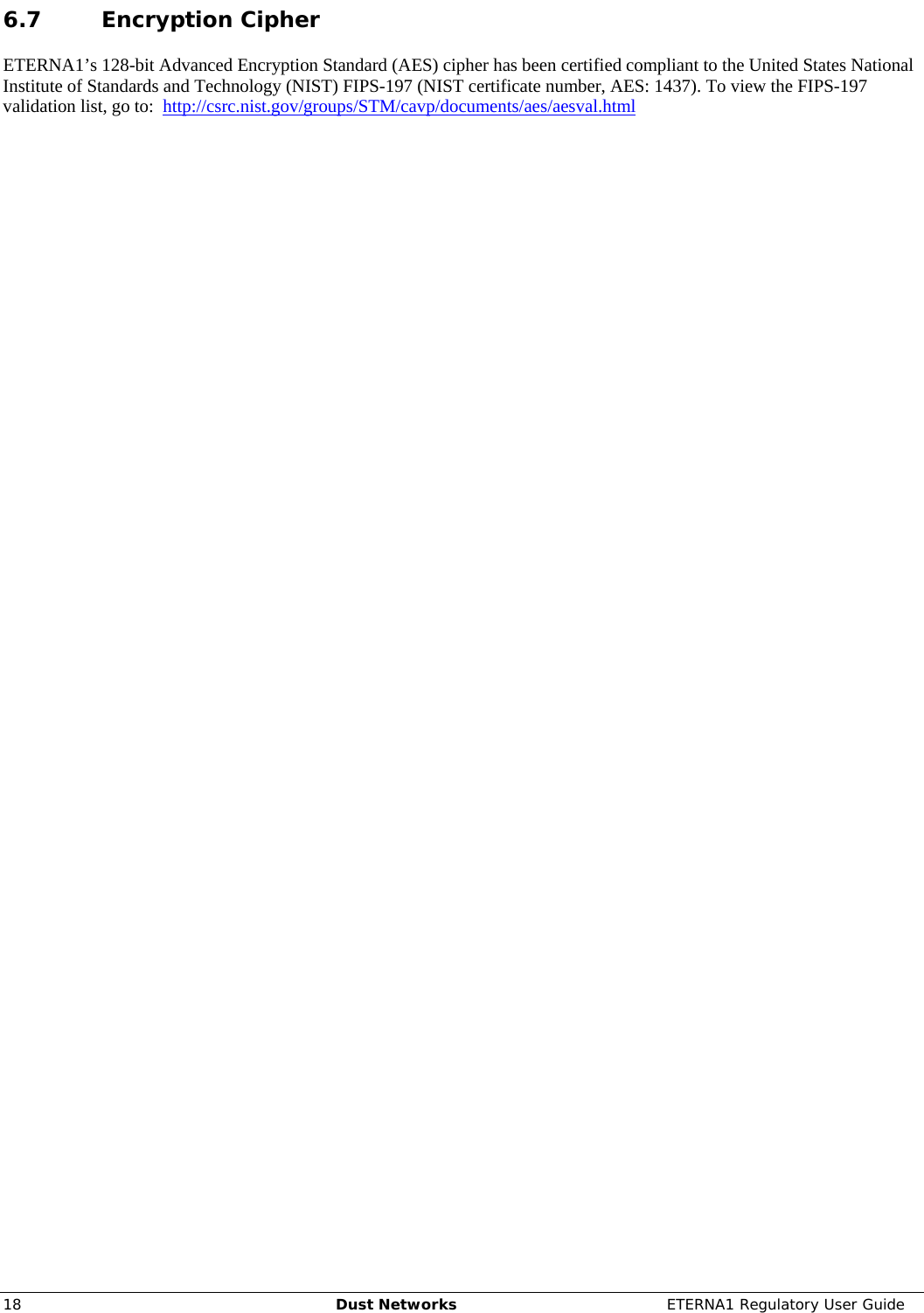     18  Dust Networks  ETERNA1 Regulatory User Guide 6.7 Encryption Cipher ETERNA1’s 128-bit Advanced Encryption Standard (AES) cipher has been certified compliant to the United States National Institute of Standards and Technology (NIST) FIPS-197 (NIST certificate number, AES: 1437). To view the FIPS-197 validation list, go to:  http://csrc.nist.gov/groups/STM/cavp/documents/aes/aesval.html 