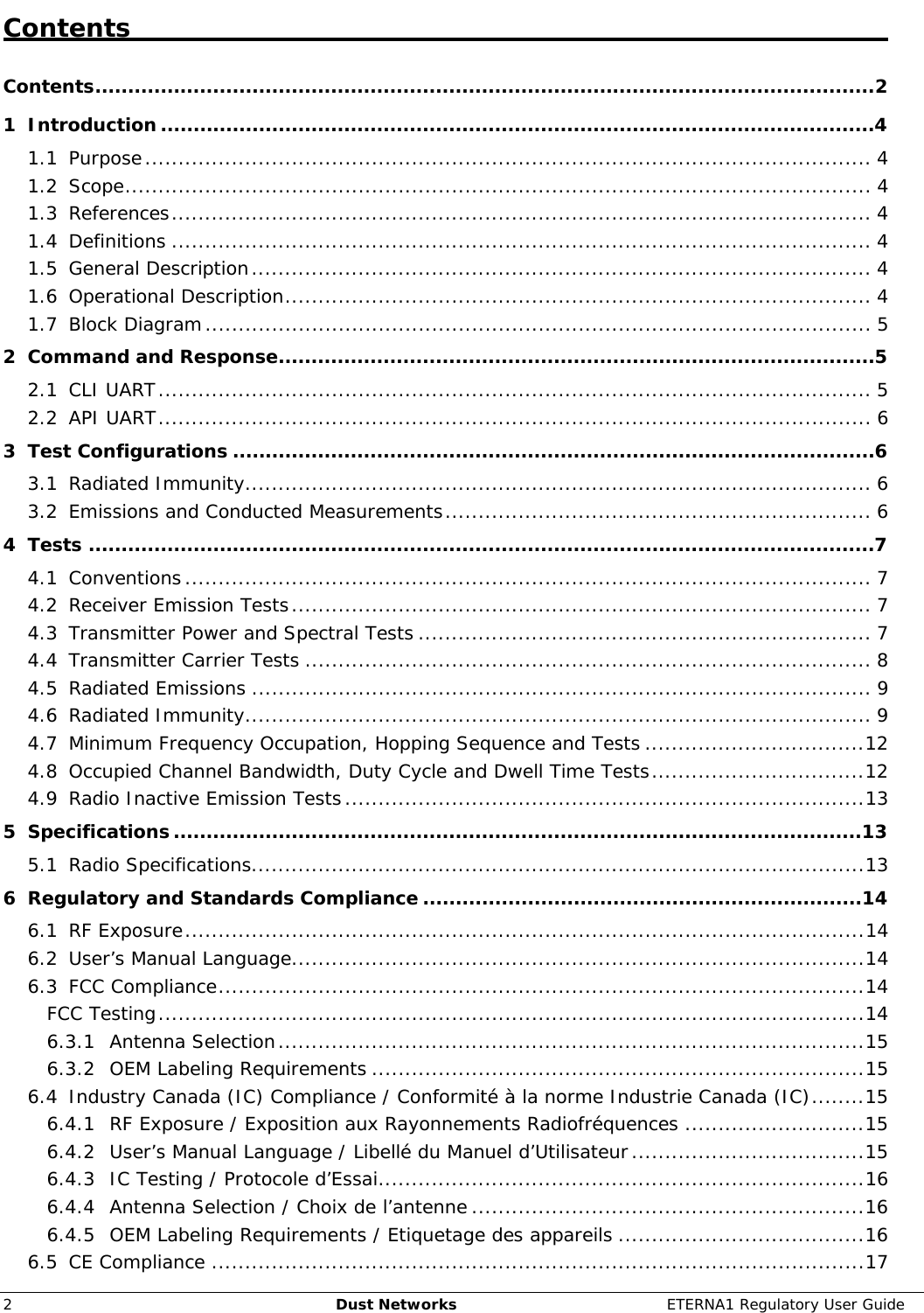     2  Dust Networks  ETERNA1 Regulatory User Guide Contents   Contents.......................................................................................................................2 1 Introduction.............................................................................................................4 1.1 Purpose............................................................................................................. 4 1.2 Scope................................................................................................................ 4 1.3 References......................................................................................................... 4 1.4 Definitions ......................................................................................................... 4 1.5 General Description............................................................................................. 4 1.6 Operational Description........................................................................................ 4 1.7 Block Diagram.................................................................................................... 5 2 Command and Response...........................................................................................5 2.1 CLI UART........................................................................................................... 5 2.2 API UART........................................................................................................... 6 3 Test Configurations ..................................................................................................6 3.1 Radiated Immunity.............................................................................................. 6 3.2 Emissions and Conducted Measurements................................................................ 6 4 Tests ........................................................................................................................7 4.1 Conventions....................................................................................................... 7 4.2 Receiver Emission Tests....................................................................................... 7 4.3 Transmitter Power and Spectral Tests .................................................................... 7 4.4 Transmitter Carrier Tests ..................................................................................... 8 4.5 Radiated Emissions ............................................................................................. 9 4.6 Radiated Immunity.............................................................................................. 9 4.7 Minimum Frequency Occupation, Hopping Sequence and Tests .................................12 4.8 Occupied Channel Bandwidth, Duty Cycle and Dwell Time Tests................................12 4.9 Radio Inactive Emission Tests..............................................................................13 5 Specifications.........................................................................................................13 5.1 Radio Specifications............................................................................................13 6 Regulatory and Standards Compliance ...................................................................14 6.1 RF Exposure......................................................................................................14 6.2 User’s Manual Language......................................................................................14 6.3 FCC Compliance.................................................................................................14 FCC Testing..........................................................................................................14 6.3.1 Antenna Selection........................................................................................15 6.3.2 OEM Labeling Requirements ..........................................................................15 6.4 Industry Canada (IC) Compliance / Conformité à la norme Industrie Canada (IC)........15 6.4.1 RF Exposure / Exposition aux Rayonnements Radiofréquences ...........................15 6.4.2 User’s Manual Language / Libellé du Manuel d’Utilisateur...................................15 6.4.3 IC Testing / Protocole d’Essai.........................................................................16 6.4.4 Antenna Selection / Choix de l’antenne ...........................................................16 6.4.5 OEM Labeling Requirements / Etiquetage des appareils .....................................16 6.5 CE Compliance ..................................................................................................17 