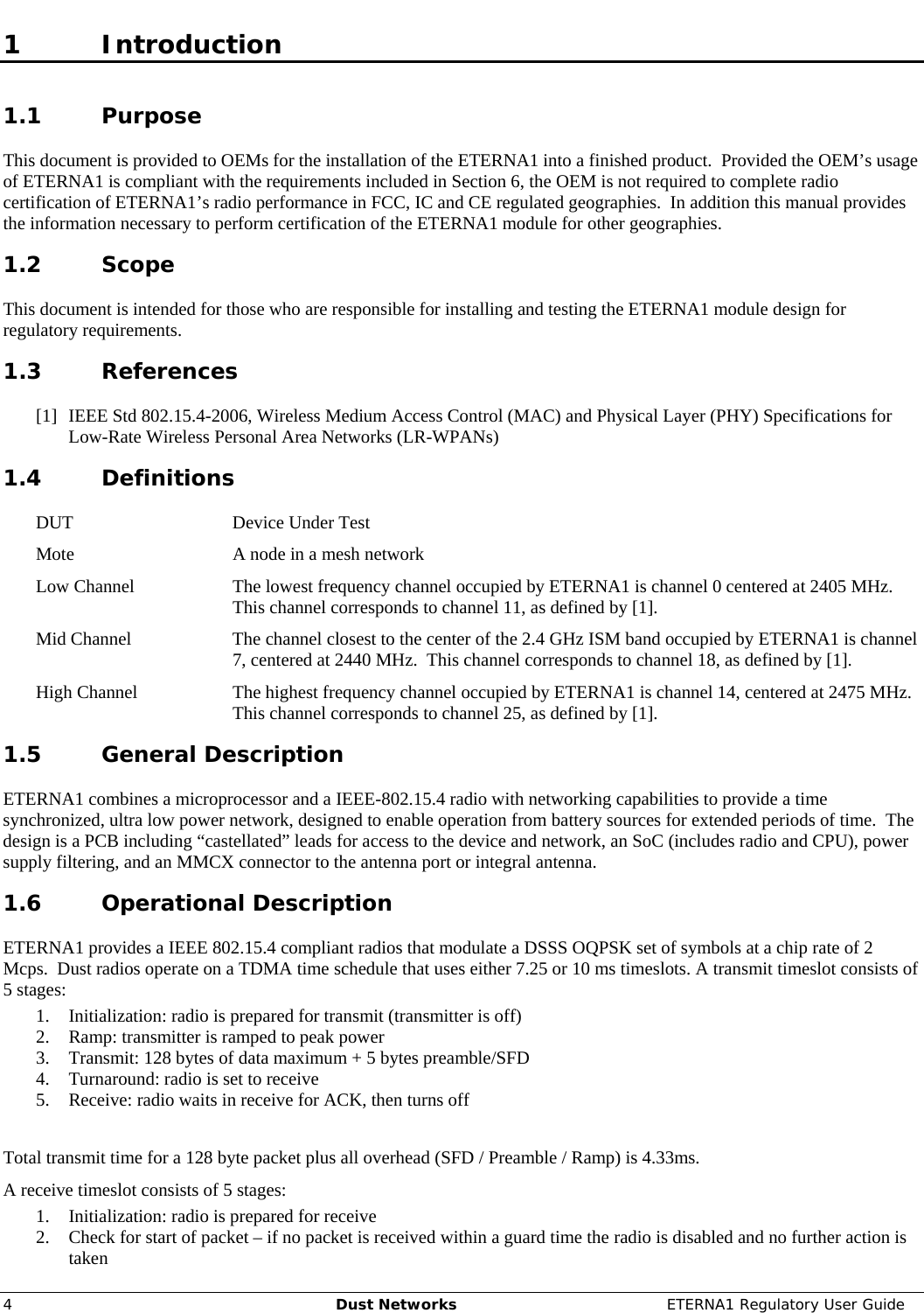     4  Dust Networks  ETERNA1 Regulatory User Guide 1 Introduction 1.1 Purpose This document is provided to OEMs for the installation of the ETERNA1 into a finished product.  Provided the OEM’s usage of ETERNA1 is compliant with the requirements included in Section 6, the OEM is not required to complete radio certification of ETERNA1’s radio performance in FCC, IC and CE regulated geographies.  In addition this manual provides the information necessary to perform certification of the ETERNA1 module for other geographies.  1.2 Scope This document is intended for those who are responsible for installing and testing the ETERNA1 module design for regulatory requirements.  1.3 References [1] IEEE Std 802.15.4-2006, Wireless Medium Access Control (MAC) and Physical Layer (PHY) Specifications for Low-Rate Wireless Personal Area Networks (LR-WPANs) 1.4 Definitions DUT  Device Under Test Mote  A node in a mesh network Low Channel  The lowest frequency channel occupied by ETERNA1 is channel 0 centered at 2405 MHz.  This channel corresponds to channel 11, as defined by [1]. Mid Channel  The channel closest to the center of the 2.4 GHz ISM band occupied by ETERNA1 is channel 7, centered at 2440 MHz.  This channel corresponds to channel 18, as defined by [1]. High Channel  The highest frequency channel occupied by ETERNA1 is channel 14, centered at 2475 MHz.  This channel corresponds to channel 25, as defined by [1]. 1.5 General Description ETERNA1 combines a microprocessor and a IEEE-802.15.4 radio with networking capabilities to provide a time synchronized, ultra low power network, designed to enable operation from battery sources for extended periods of time.  The design is a PCB including “castellated” leads for access to the device and network, an SoC (includes radio and CPU), power supply filtering, and an MMCX connector to the antenna port or integral antenna. 1.6 Operational Description ETERNA1 provides a IEEE 802.15.4 compliant radios that modulate a DSSS OQPSK set of symbols at a chip rate of 2 Mcps.  Dust radios operate on a TDMA time schedule that uses either 7.25 or 10 ms timeslots. A transmit timeslot consists of 5 stages:  1. Initialization: radio is prepared for transmit (transmitter is off) 2. Ramp: transmitter is ramped to peak power 3. Transmit: 128 bytes of data maximum + 5 bytes preamble/SFD 4. Turnaround: radio is set to receive 5. Receive: radio waits in receive for ACK, then turns off  Total transmit time for a 128 byte packet plus all overhead (SFD / Preamble / Ramp) is 4.33ms.   A receive timeslot consists of 5 stages:  1. Initialization: radio is prepared for receive 2. Check for start of packet – if no packet is received within a guard time the radio is disabled and no further action is taken 