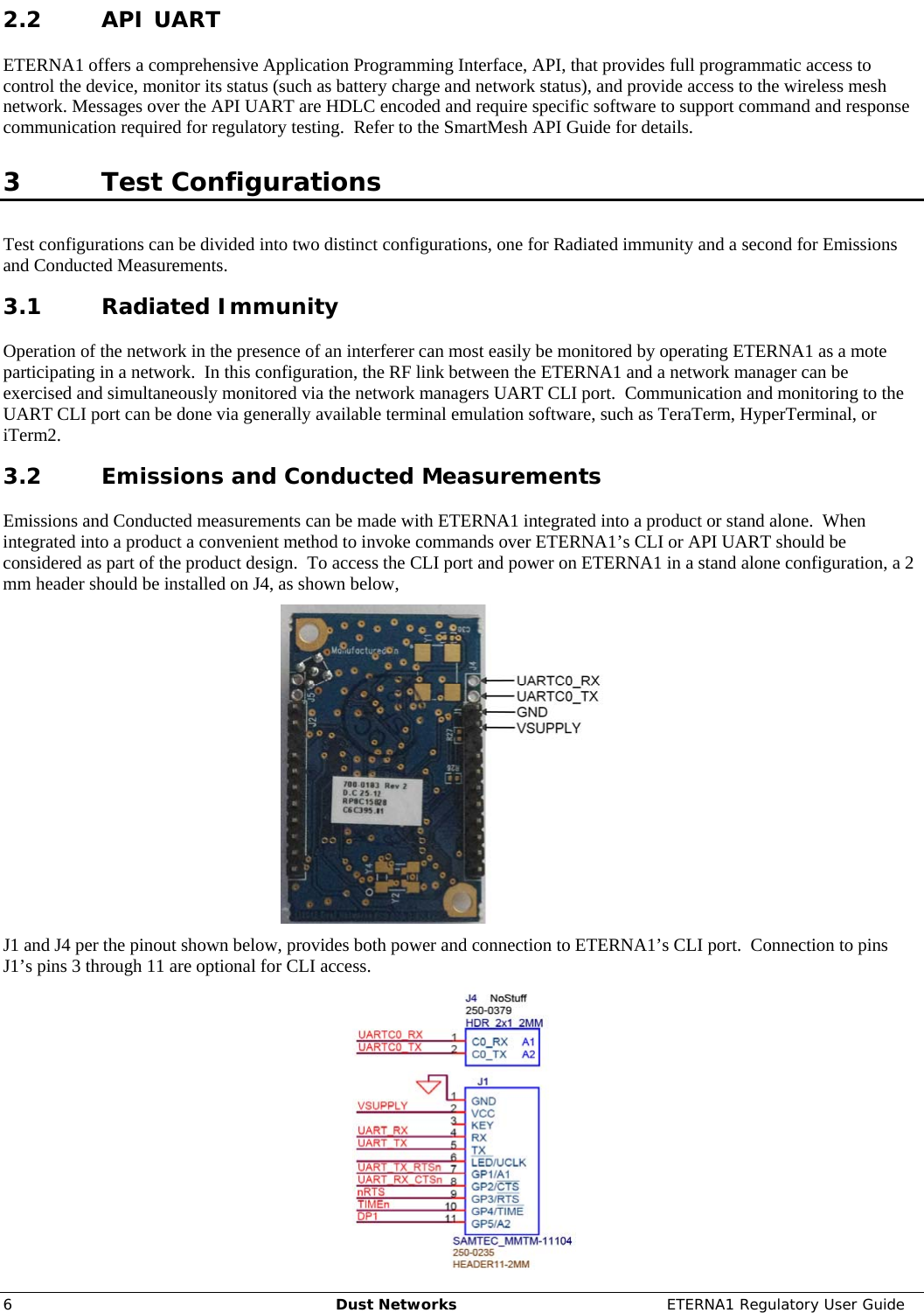     6  Dust Networks  ETERNA1 Regulatory User Guide 2.2 API UART ETERNA1 offers a comprehensive Application Programming Interface, API, that provides full programmatic access to control the device, monitor its status (such as battery charge and network status), and provide access to the wireless mesh network. Messages over the API UART are HDLC encoded and require specific software to support command and response communication required for regulatory testing.  Refer to the SmartMesh API Guide for details.  3 Test Configurations Test configurations can be divided into two distinct configurations, one for Radiated immunity and a second for Emissions and Conducted Measurements. 3.1 Radiated Immunity Operation of the network in the presence of an interferer can most easily be monitored by operating ETERNA1 as a mote participating in a network.  In this configuration, the RF link between the ETERNA1 and a network manager can be exercised and simultaneously monitored via the network managers UART CLI port.  Communication and monitoring to the UART CLI port can be done via generally available terminal emulation software, such as TeraTerm, HyperTerminal, or iTerm2. 3.2 Emissions and Conducted Measurements Emissions and Conducted measurements can be made with ETERNA1 integrated into a product or stand alone.  When integrated into a product a convenient method to invoke commands over ETERNA1’s CLI or API UART should be considered as part of the product design.  To access the CLI port and power on ETERNA1 in a stand alone configuration, a 2 mm header should be installed on J4, as shown below,   J1 and J4 per the pinout shown below, provides both power and connection to ETERNA1’s CLI port.  Connection to pins J1’s pins 3 through 11 are optional for CLI access.   