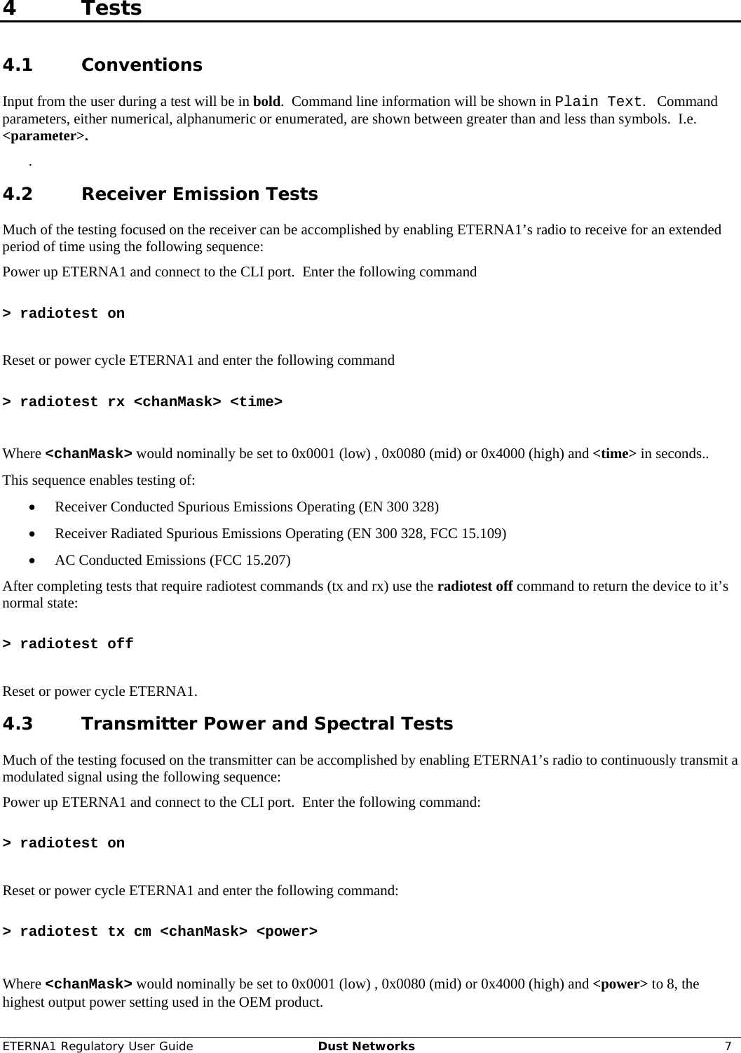 ETERNA1 Regulatory User Guide  Dust Networks  7  4 Tests 4.1 Conventions Input from the user during a test will be in bold.  Command line information will be shown in Plain Text.   Command parameters, either numerical, alphanumeric or enumerated, are shown between greater than and less than symbols.  I.e.  &lt;parameter&gt;. . 4.2 Receiver Emission Tests Much of the testing focused on the receiver can be accomplished by enabling ETERNA1’s radio to receive for an extended period of time using the following sequence: Power up ETERNA1 and connect to the CLI port.  Enter the following command   &gt; radiotest on  Reset or power cycle ETERNA1 and enter the following command   &gt; radiotest rx &lt;chanMask&gt; &lt;time&gt;  Where &lt;chanMask&gt; would nominally be set to 0x0001 (low) , 0x0080 (mid) or 0x4000 (high) and &lt;time&gt; in seconds.. This sequence enables testing of: • Receiver Conducted Spurious Emissions Operating (EN 300 328) • Receiver Radiated Spurious Emissions Operating (EN 300 328, FCC 15.109) • AC Conducted Emissions (FCC 15.207) After completing tests that require radiotest commands (tx and rx) use the radiotest off command to return the device to it’s normal state:  &gt; radiotest off  Reset or power cycle ETERNA1. 4.3 Transmitter Power and Spectral Tests Much of the testing focused on the transmitter can be accomplished by enabling ETERNA1’s radio to continuously transmit a modulated signal using the following sequence: Power up ETERNA1 and connect to the CLI port.  Enter the following command:   &gt; radiotest on  Reset or power cycle ETERNA1 and enter the following command:   &gt; radiotest tx cm &lt;chanMask&gt; &lt;power&gt;  Where &lt;chanMask&gt; would nominally be set to 0x0001 (low) , 0x0080 (mid) or 0x4000 (high) and &lt;power&gt; to 8, the highest output power setting used in the OEM product. 