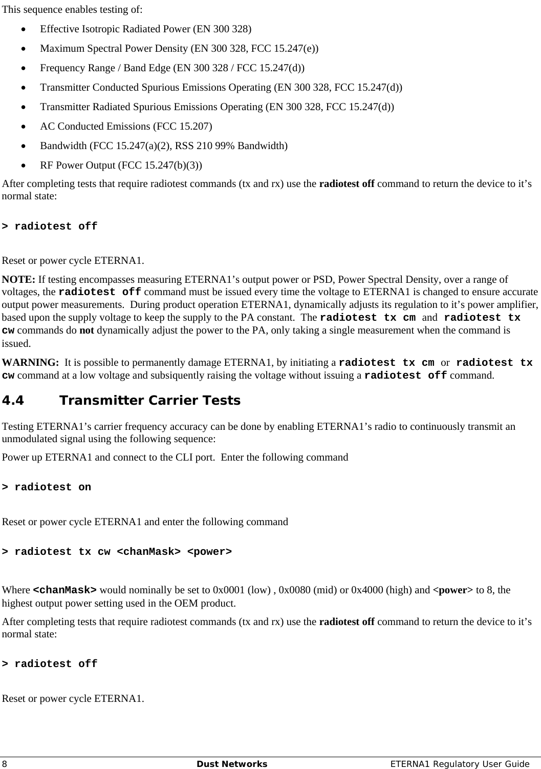     8  Dust Networks  ETERNA1 Regulatory User Guide This sequence enables testing of: • Effective Isotropic Radiated Power (EN 300 328) • Maximum Spectral Power Density (EN 300 328, FCC 15.247(e)) • Frequency Range / Band Edge (EN 300 328 / FCC 15.247(d)) • Transmitter Conducted Spurious Emissions Operating (EN 300 328, FCC 15.247(d)) • Transmitter Radiated Spurious Emissions Operating (EN 300 328, FCC 15.247(d)) • AC Conducted Emissions (FCC 15.207) • Bandwidth (FCC 15.247(a)(2), RSS 210 99% Bandwidth) • RF Power Output (FCC 15.247(b)(3)) After completing tests that require radiotest commands (tx and rx) use the radiotest off command to return the device to it’s normal state:  &gt; radiotest off  Reset or power cycle ETERNA1. NOTE: If testing encompasses measuring ETERNA1’s output power or PSD, Power Spectral Density, over a range of voltages, the radiotest off command must be issued every time the voltage to ETERNA1 is changed to ensure accurate output power measurements.  During product operation ETERNA1, dynamically adjusts its regulation to it’s power amplifier, based upon the supply voltage to keep the supply to the PA constant.  The radiotest tx cm and radiotest tx cw commands do not dynamically adjust the power to the PA, only taking a single measurement when the command is issued.   WARNING:  It is possible to permanently damage ETERNA1, by initiating a radiotest tx cm or radiotest tx cw command at a low voltage and subsiquently raising the voltage without issuing a radiotest off command. 4.4 Transmitter Carrier Tests Testing ETERNA1’s carrier frequency accuracy can be done by enabling ETERNA1’s radio to continuously transmit an unmodulated signal using the following sequence: Power up ETERNA1 and connect to the CLI port.  Enter the following command   &gt; radiotest on  Reset or power cycle ETERNA1 and enter the following command   &gt; radiotest tx cw &lt;chanMask&gt; &lt;power&gt;  Where &lt;chanMask&gt; would nominally be set to 0x0001 (low) , 0x0080 (mid) or 0x4000 (high) and &lt;power&gt; to 8, the highest output power setting used in the OEM product. After completing tests that require radiotest commands (tx and rx) use the radiotest off command to return the device to it’s normal state:  &gt; radiotest off  Reset or power cycle ETERNA1. 