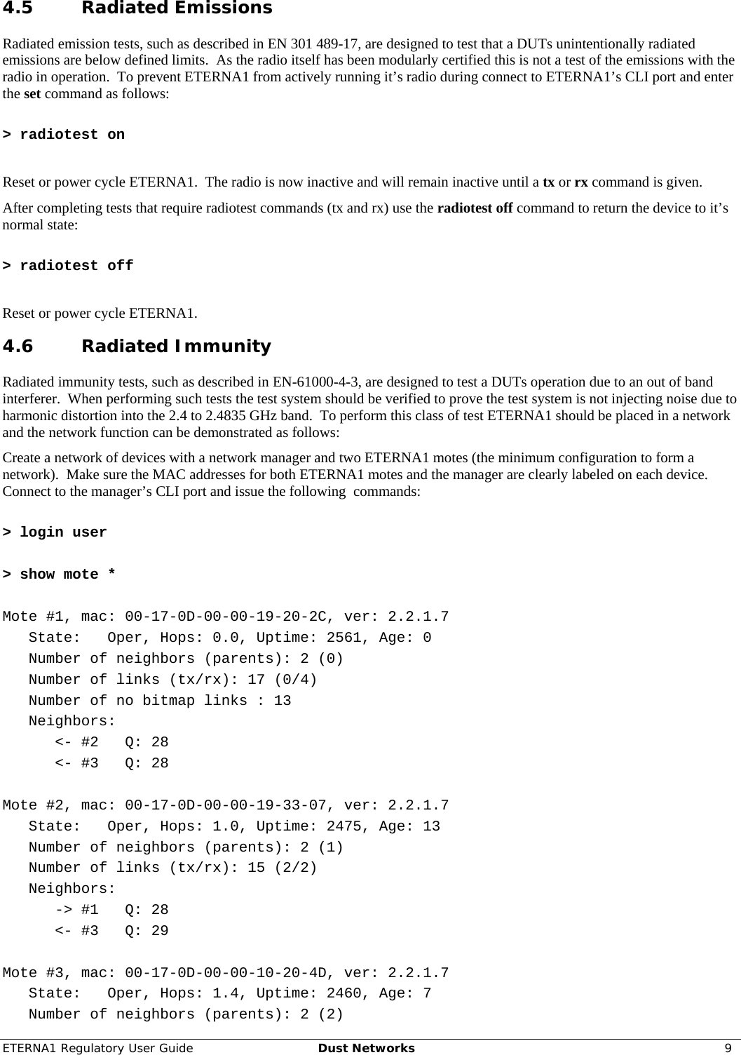 ETERNA1 Regulatory User Guide  Dust Networks  9  4.5 Radiated Emissions Radiated emission tests, such as described in EN 301 489-17, are designed to test that a DUTs unintentionally radiated emissions are below defined limits.  As the radio itself has been modularly certified this is not a test of the emissions with the radio in operation.  To prevent ETERNA1 from actively running it’s radio during connect to ETERNA1’s CLI port and enter the set command as follows:  &gt; radiotest on  Reset or power cycle ETERNA1.  The radio is now inactive and will remain inactive until a tx or rx command is given. After completing tests that require radiotest commands (tx and rx) use the radiotest off command to return the device to it’s normal state:  &gt; radiotest off  Reset or power cycle ETERNA1. 4.6 Radiated Immunity Radiated immunity tests, such as described in EN-61000-4-3, are designed to test a DUTs operation due to an out of band interferer.  When performing such tests the test system should be verified to prove the test system is not injecting noise due to harmonic distortion into the 2.4 to 2.4835 GHz band.  To perform this class of test ETERNA1 should be placed in a network and the network function can be demonstrated as follows: Create a network of devices with a network manager and two ETERNA1 motes (the minimum configuration to form a network).  Make sure the MAC addresses for both ETERNA1 motes and the manager are clearly labeled on each device.  Connect to the manager’s CLI port and issue the following  commands:  &gt; login user  &gt; show mote *  Mote #1, mac: 00-17-0D-00-00-19-20-2C, ver: 2.2.1.7    State:   Oper, Hops: 0.0, Uptime: 2561, Age: 0    Number of neighbors (parents): 2 (0)    Number of links (tx/rx): 17 (0/4)    Number of no bitmap links : 13    Neighbors:       &lt;- #2   Q: 28       &lt;- #3   Q: 28  Mote #2, mac: 00-17-0D-00-00-19-33-07, ver: 2.2.1.7    State:   Oper, Hops: 1.0, Uptime: 2475, Age: 13    Number of neighbors (parents): 2 (1)    Number of links (tx/rx): 15 (2/2)    Neighbors:       -&gt; #1   Q: 28       &lt;- #3   Q: 29  Mote #3, mac: 00-17-0D-00-00-10-20-4D, ver: 2.2.1.7    State:   Oper, Hops: 1.4, Uptime: 2460, Age: 7    Number of neighbors (parents): 2 (2) 